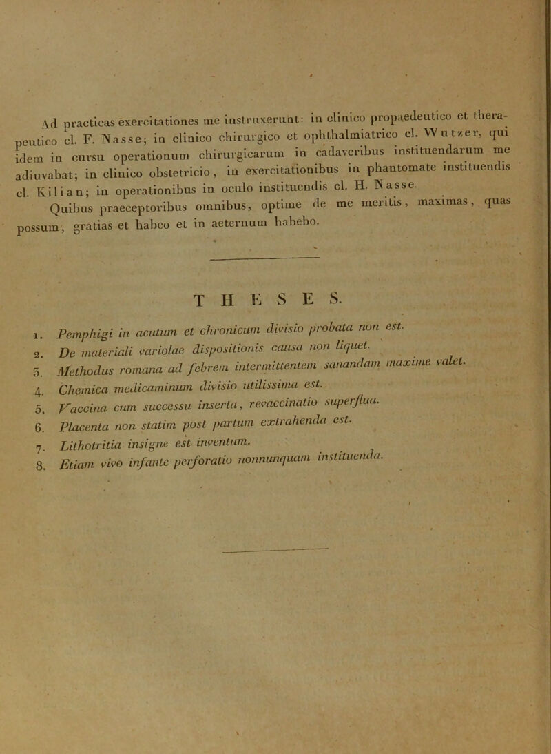 4d practicas exercitationes me instruxerunt: in clinico propaedeutieo et thera- peutico cl. F. Nasse; in clinico chirurgico et ophtlialmiatrico cl. Wutzer, qui idem in cursu operationum chirurgicarum in cadaveribus instituendarum me adiuvabat; in clinico obstetricio, in exercitationibus in phantomate instituendis cl. Kilian; in operationibus in oculo instituendis cl. H. Nasse. Quibus praeceptoribus omnibus, optime de me meritis, maximas, quas possum, gratias et habeo et in aeternum habebo. theses. 1. Pemphigi in acutum et chronicum clivisio probata non est. 2. De materiali variolae dispositionis causa non liquet. 5. Methodus romana ad febrem intermittentem sanandam maxime valet 4. Chemica medicaminum divisio utilissima est.. 5. Vaccina cum successu inserta, revaccinatio superflua. 6. Placenta non statim post partum extrahenda est. 7. Lithotritia insigne est inventum. 8. Etiam vivo infante perforatio nonnunquam instituenda.