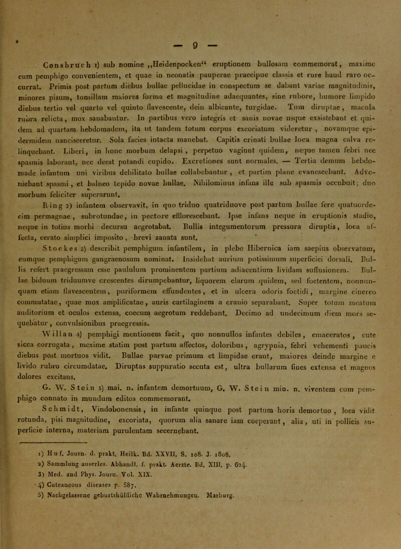 Consbruch i) sub nomine ,,Heidenpocken“ eruptionem bullosam commemorat, maxime cum pemphigo convenientem, et quae in neonatis pauperae praecipue classis et rure haud raro oc- currat. Primis post partum diebus bullae pellucidae in conspectum se dabant variae magnitudinis, minores pisum, tonsillam maiores forma et magnitudine adaequantes, sine rubore, humore limpido diebus tertio vel quarto vel quinto flavescente, dein albicante, turgidae. Tum diruptae, macula rubra relicta, mox sanabantur. In partibus vero integris et sanis novae usque exsistebant et qui- dem ad quartam hebdomadem, ita ut tandem totum corpus excoriatum videretur , novamqne epi- dermidem nancisceretur. Sola facies intacta manebat. Capitis crinati bullae loca magna calva re- linquebant. Liberi, in hunc morbum delapsi , perpetuo vagiunt quidem, neque tamen febri nec spasmis laborant, nec deest potandi cupido. Excretiones sunt normales. — Tertia demum hebdo- made infantum uni viribus debilitato bullae collabebantur , et partim plane evanescebant. Adve- niebant spasmi, et balneo tepido novae bullae. Nihilominus infans ille sub spasmis occubuit; duo morbum feliciter superarunt. Ring 2) infantem observavit, in quo triduo quatriduove post partum bullae fere qualuordc- cim permagnae , subrotundae, in pectore efflorescebant. Ipse infans neque in eruptionis stadio, neque in totius morbi decursu aegrotabat. Bullis integumentorum pressura diruptis, loca af- fecta, cerato simplici imposito , brevi sanata sunt. Stockes 3) describit pemphigum infantilem, in plebe Ilibernica inm saepius observatum, eumque pemphigum gangraenosum nominat. Insidebat aurium potissimum superficiei dorsali. Bul- lis refert praegressam esse paululum prominentem partium adiacentium lividam suffusionem. Bul- lae biduum triduumve crescentes dirumpebantur, liquorem clarum quidem, sed foetentem, nonnun- qtiam etiam flavescentem, puriformem effundentes, et in ulcera odoris foetidi, margine cinereo commutatae, quae mox amplificatae, auris cartilaginem a cranio separabant. Super totum meatum auditorium et oculos extensa, coecum aegrotum reddebant. Decimo ad undecimum diem mors se- quebatur , convulsionibus praegressis. Willan 4) pemphigi mentionem facit, quo nonnullos infantes debiles, emaceratos, cute sicca corrugata , mexime statim post partum affectos, doloribus, agrypnia, febri vehementi paucis diebus post mortuos vidit. Bullae parvae primum et limpidae erant, maiores deinde margine e livido rubro circumdatae. Diruptas suppuratio secuta est, ultra bullarum fines extensa et magnos dolores excitans. G. W. Stein 5) mai. n. infantem demortuum, G. W. Stein min. n, viventem cum pem- phigo connato in mundum editos commemorant. Schmidt, Vindobonensis, in infante quinque post partum horis demortuo , loca vidit rotunda, pisi magnitudine, excoriata, quorum alia sanare iam coeperant , alia, uti in pollicis su- perficie interna, materiam purulentam secernebant. 1) Huf. Journ. d. prakt. Hcilk. Bd. XXVII. S. 108. J. 1808. a) Sammlung auscrlcs. Abhandl. f. prakt. Aerzte. Bd. XIII. p. 624. 3) Med. and Phys. Journ. Vol. XIX. 4) Cuteaneous diseases p. 58;.