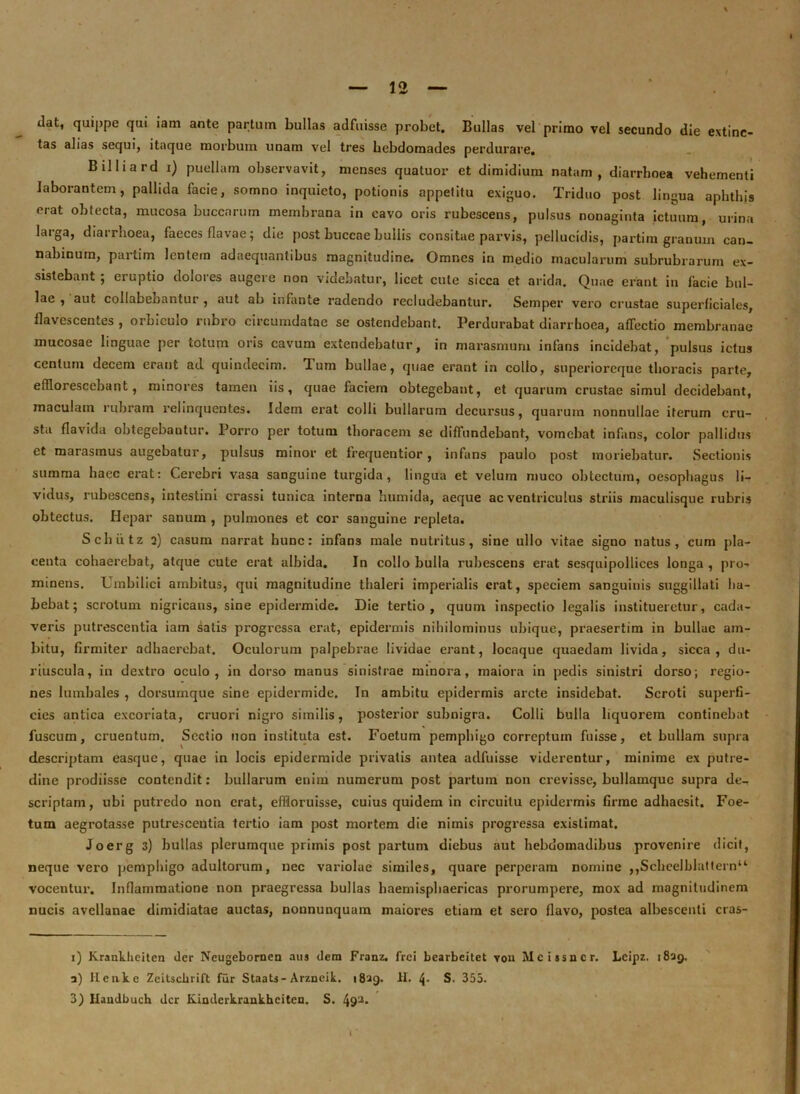 dat, quippe qui lam ante partum bullas adfuisse probet. Bullas vel primo vel secundo die extinc- tas alias sequi, itaque morbum unam vel tres hebdomades perdurare. Billiard i) puellam observavit, menses quatuor et dimidium natam, diarrhoea vehementi laborantem, pallida facie, somno inquieto, potionis appetitu exiguo. Triduo post lingua aphthis erat obtecta, mucosa buccarum membrana in cavo oris rubescens, pulsus nonaginta ictuum, urina larga, diarrhoea, faeces flavae; die post buccae bullis consitae parvis, pellucidis, partira granum can- nabinum, partim lentem adaequantibus magnitudine. Omnes in medio macularum subrubrarum ex- sistebant ; eruptio dolores augere non videbatur, licet cute sicca et arida. Quae erant in facie bul- lae , aut collabeoantur , aut ab infante radendo recludebantur. Semper vero crustae superficiales, flavescentes , orbicmo rubro circumdatae se ostendebant. Perdurabat diarrhoea, affectio membranae mucosae linguae per totum oris cavum extendebatur, in marasmum infans incidebat, pulsus ictus centum decem erant ad quindecim. Tum bullae, quae erant in collo, superioreque thoracis parte, efflorescebant, minores tamen iis, quae faciem obtegebant, et quarum crustae simul decidebant, maculam rubram relinquentes. Idem erat colli bullarum decursus, quarum nonnullae iterum cru- sta flavida obtegebantur. Porro per totum thoracem se diffundebant, vomebat infans, color pallidus et marasmus augebatur, pulsus minor et frequentior, infans paulo post moriebatur. Sectionis summa haec erat: Cerebri vasa sanguine turgida, lingua et velum muco obtectum, oesophagus li- vidus, rubescens, intestini crassi tunica interna humida, aeque ac ventriculus striis maculisque rubris obtectus. Hepar sanum , pulmones et cor sanguine repleta. Schiitz 2) casum narrat hunc: infans male nutritus, sine ullo vitae signo natus, cum pla- centa cohaerebat, atque cute erat albida. In collo bulla rubescens erat sesquipollices longa , pro- minens. Umbilici ambitus, qui magnitudine thaleri imperialis erat, speciem sanguinis suggillati ha- bebat; scrotum nigricans, sine epidermide. Die tertio, quum inspectio legalis institueretur, cada- veris putrescentia iam satis progressa erat, epidermis nihilominus ubique, praesertim in bullae am- bitu, firmiter adhaerebat. Oculorum palpebrae lividae erant, locaque quaedam livida, sicca, du- riuscula, in dextro oculo, in dorso manus sinistrae minora, maiora in pedis sinistri dorso; regio- nes lumbales , dorsumque sine epidermide. In ambitu epidermis arcte insidebat. Scroti superfi- cies antica excoriata, cruori nigro similis, posterior subnigra. Colli bulla liquorem continebat fuscum, cruentum. Sectio non instituta est. Foetum pemphigo correptum fuisse, et bullam supra descriptam easque, quae in locis epidermide privatis antea adfuisse viderentur, minime ex putre- dine prodiisse contendit: bullarum enim numerum post partum non crevisse, bullamque supra de- scriptam, ubi putredo non erat, effloruisse, cuius quidem in circuitu epidermis firme adhaesit. Foe- tum aegrotasse putrescentia tertio iam post mortem die nimis progressa existimat. Joerg 3) bullas plerumque primis post partum diebus aut hebdomadibus provenire dicit, neque vero pemphigo adultorum, nec variolae similes, quare perperam nomine ,,Scbeelblattern“ vocentur. Inflammatione non praegressa bullas haemisphaericas prorumpere, mox ad magnitudinem nucis avellanae dimidiatae auctas, nonnunquam maiores etiam et sero flavo, postea albescenti cras- 1) Kraakheiten der Neugebornen aus dem Franz. frei bearbeitet vou Mcissncr. Leipz. 1839. 3) Ilcnke Zeitsckrift fur StaaU- Arzneik. 1839. II. S. 355. 3) Haudbuch der Kinderkrankheiten. S. 49'J* l