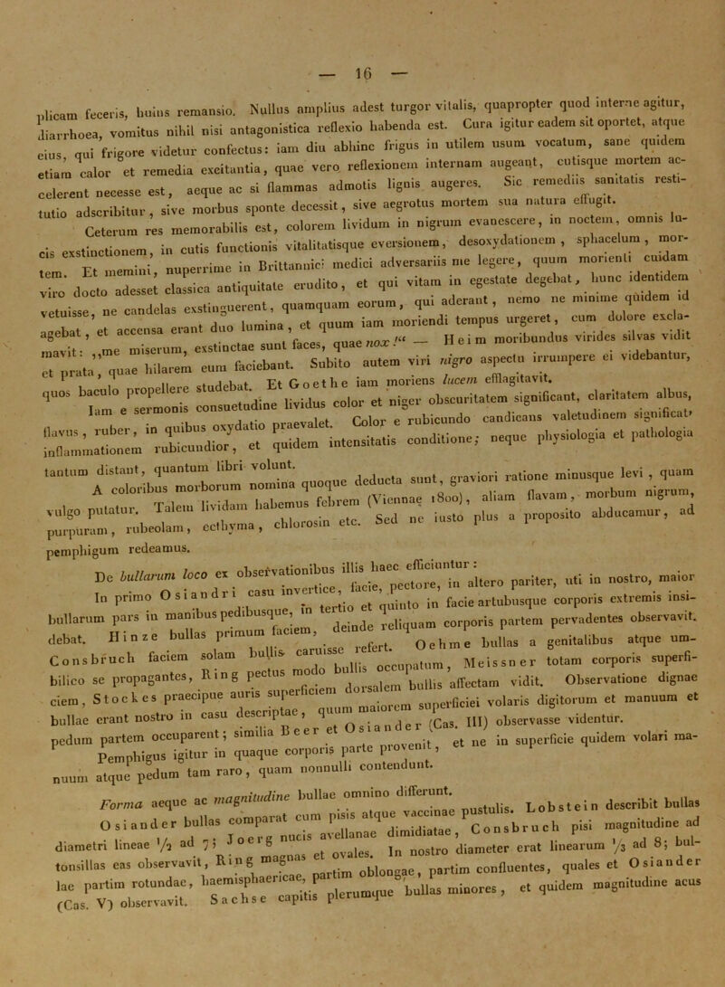 plicam feceris, huius remansio. Nullus amplius adest turgor vitalis, quapropter quod .uterne agitur, diarrhoea, vomitus nildl nisi antagonistica reflexio habenda est. Cura igitur eadem stt oportet, atque eius qui frigore videtur confectus: iam diu abhinc frigus in utilem usum vocatum, sane quidem etiam calor et remedia excitantia, quae vero reflexionem internam augeant, cutisque mortem ac- celerent necesse est, aeque ac si flammas admotis lignis augeres. S,c remedus san,tat., resti- tutio adseribitur , sive morbus sponte decessi., sive aegrotus mortem sua natura effugit. Ceterum res memorabilis est, colorem lividum in nigrum evanescere, m noc en. omms lu- cis exstinctionem, in cutis functionis vitalitatisque eversionem, desoxydat.onem , sphacelum , mo- tem Et memini, nuperrime in Britannici medici adversariis n,e legere, quum monent, cuidam 2 docto adesse; classica antiquitate erudito, et qui vitam in egestate degebat, hunc ,dent,dem vetuisse ne candelas exstinguerent, quamquam eorum, qui aderant, nemo ne numme quidem ,d i:ebat/et accensa erant duo c^prata^^^a^liTlaium^uni Cfaciebant. Subito autem viri nigro aspectu irrumpere ei videbantur, i, . j u..f 'Ft fVnethe iam moriens lucem efflagitavit. T^eCmonis insuetudine lividus color e. niger obscuritatem significant, claritatem albus ^rr^beoli:: el%.ma, chlorosin ctc. Sed ne insto plus a proposito abducamur, ad pemphigum redeamus. De U. /oro ex obsebvatiombus 'aLro pariter, uti in nostro, maior In primo Os.andri casu inv; , ^ p ^ ^ facie ar[ub„sque corporis extremis msi- bullarum pars in manibus pedibusque, in ' - corporis parlem pervadentes observavit, debat. Hiaze bullas buL a genitalibus atque um- Consbruch faciem solam bu. is- c occupatom, Meissner totam corporis superfi- bilico se propagantes, Rmg pectus mo o bullis affectam vidit. Observatione dignae ciem, Stockes praecipue auris super . i iorem sliperGciei volaris digitorum et manuum et bullae erant nostro in casu descriptae, quu q s; a n d e r (Cas. IU) observasse videntur, pedum pai’tem occuparent, simiia e er e t et ne in superficie quidem volari raa- Pemphigus igitur in quaque corporis parte piovemt, nuum atque pedum tam raro, quam nonnulli coutenda,. . Forma aeque ac magnitudine bullae omnino differunt describ;t bnlla! Osiander bullas conipm-at, Consbruch pisi magnitudine ad diametri lineae /, ad 7> ® c, ovales. ]„ nostro diameter erat linearum /3 ad 8; bul- tonsillas eas observavit, Rmg 8 lm oblo0gac, partiro confluentes, quales et Osiander lae par.iln rotundae, haemisphaenc , p ■ P minores, et quidem magnitudine acus (Cas V) observavit. Sachs e capitis plerumque n