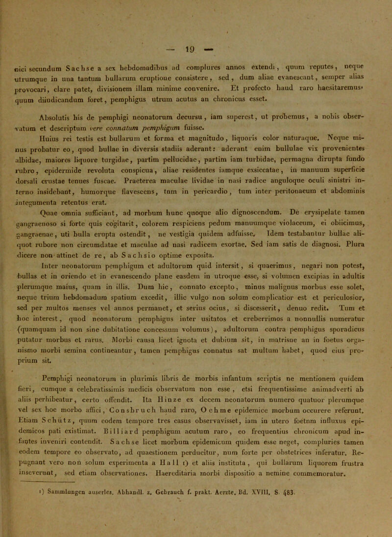 «ici secundum Sachsea sex hebdomadibus ad complures annos extendi, quum reputes, neque ulrumque in una tantum bullarum eruptione consistere, sed, dum aliae evanescant, semper alias provocari, clare patet, divisionem illam minime convenire. Et profecto haud raro haesitaremus* quum dijudicandum foret, pemphigus utrum acutus an chronicus esset. Absolutis his de pemphigi neonatorum decursu, iam superest, ut probemus, a nobis obser- vatum et descriptum vere connatum pemphigum fuisse. Iluius rei testis est bullarum et forma et magnitudo, liquoris color naturaque. Neque mi- nus probatur eo, quod bullae in diversis stadiis aderant: aderant enim bullulae vix provenientes albidae, maiores liquore turgidae, partim pellucidae, partim iam turbidae, permagna dirupta fundo rubro, epidermide revoluta conspicua, aliae residentes iamque exsiccatae, in manuum superficie dorsali crustae tenues fuscae. Praeterea maculae lividae in nasi radice anguloque oculi sinistri in- terno insidebant, humorque flavescens, tnm in pericardio, tum inter peritonaeum et abdominis inteirumenta retentus erat. Quae omnia sufficiant, ad morbum hunc quoque alio dignoscendum. De erysipelate tamen gangraenoso si forte quis cogitarit, colorem respiciens pedum manuumque violaceum, ei obiicimus, gangraenae, uti bulla erupta ostendit, ne vestigia quidem adfuisse. Idem testabantur bullae ali- quot rubore non circumdatae et maculae ad nasi radicem exortae. Sed iam satis de diagnosi. Plura dicere non attinet de re, ab Sachsio optime exposita. Inter neonatorum pemphigum et adultorum quid intersit, si quaerimus, negari non potest, bullas et in oriendo et in evanescendo plane easdem in utroque esse, si volumen excipias in adultis plerumque maius, quam in illis. Dum liic, connato excepto, minus malignus morbus esse solet, neque trium hebdomadum spatium excedit, illic vulgo non solum complicatior est et periculosior, sed per multos menses vel annos permanet, et serius ocius, si discesserit, denuo redit. Tum et hoc interest, quod neonatorum pemphigus inter usitatos et creberrimos a nonnullis numeratur (quamquam id non sine dubitatione concessum volumus), adultorum contra pemphigus sporadicus putatur morbus et rarus. Morbi causa licet ignota et dubium sit, in matrisne an in foetus orga- nismo morbi semina contineantur, tamen pemphigus connatus sat multum habet, quod eius pro- prium sit. Pemphigi neonatorum in plurimis libris de morbis infantum scriptis ne mentionem quidem fieri, cumque a celebratissimis medicis observatum non esse, etsi frequentissime animadverti ab aliis perhibeatur, certo offendit. Ita Hinze ex decem neonatorum numero quatuor plerumque vel sex hoc morbo affici, Consbruch haud raro, Oehme epidemice morbum occurere referunt. Etiam Schiitz, quum eodem tempore tres casus observavisset, iam in utero foetnm influxus epi- demicos pati existimat. Billiard pemphigum acutum raro, eo frequentius chronicum apud in- faptes inveniri contendit. S a elise licet morbum epidemicum quidem esse neget, compluries tamen eodem tempore eo observato, ad quaestionem perducitur, num forte per obstetrices inferatur. Re- pugnant vero non solum experimenta a Hali i) et aliis instituta, qui bullarum liquorem frustra inseverunt, sed etiam observationes. Haercditaria inorbi dispositio a nemine commemoratur. i) Sammlungen auscrles. Abhandl. z. Gebrauch f. prakt. Aerzte. Bd. XV11I. S- 483.