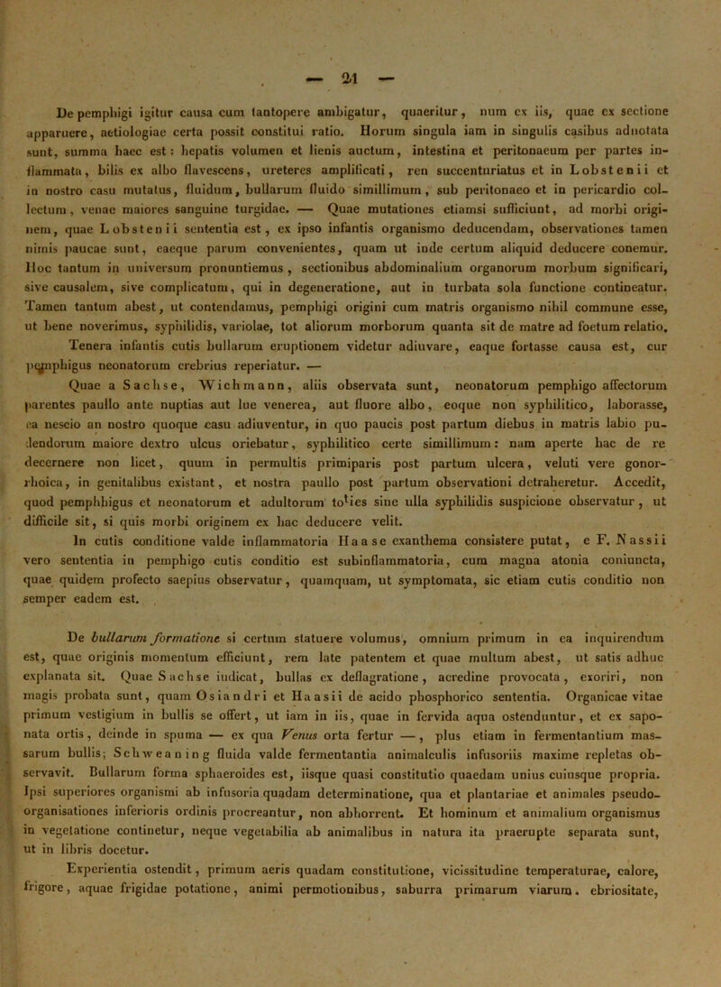 De pemphigi igitur causa cum tantopere ambigatur, quaeritur, num cx iis, quae ex sectione apparuere, aetiologiae certa possit constitui ratio. Horum singula iam in singulis casibus adnotata sunt, summa haec est: hepatis volumen et lienis auctum, intestina et peritonaeum per partes in- flammata, bilis ex albo flavescens, ureteres amplificati, ren succenturiatus ct in Lobstenii et in nostro casu mutatus, fluidum, bullarum fluido simillimum, sub peritonaeo et in pericardio col- lectum, venae maiores sanguine turgidae. — Quae mutationes etiamsi sufliciunt, ad morbi origi- nem, quae Lobstenii sententia est, ex ipso infantis organismo deducendam, observationes tamen nimis paucae sunt, eaeque parum convenientes, quam ut inde certum aliquid deducere conemur. lloc tantum in universum pronuntiemus , sectionibus abdominalium organorum morbum significari, sive causalem, sive complicatum, qui in degeneratione, aut in turbata sola functione contineatur. Tamen tantum abest, ut contendamus, pemphigi origini cum matris organismo nihil commune esse, ut bene noverimus, syphilidis, variolae, tot aliorum morborum quanta sit de matre ad foetum relatio. Tenera infantis cutis bullarum eruptionem videtur adiuvare, eaque fortasse causa est, cur pmpphigus neonatorum crebrius reperiatur. — Quae a Sachs e, Wichmann, aliis observata sunt, neonatorum pemphigo affectorum parentes paullo ante nuptias aut lue venerea, aut fluore albo, eoque non syphilitico, laborasse, ea nescio an nostro quoque casu adiuventur, in quo paucis post partum diebus in matris labio pu- dendorum maiore dextro ulcus oriebatur, syphilitico certe simillimum: nam aperte hac de re decernere non licet, quum in permultis primiparis post partum ulcera, veluti vere gonor- rhoica, in genitalibus existant, et nostra paullo post partum observationi detraheretur. Accedit, quod pemphhigus et neonatorum et adultorum toties sine ulla syphilidis suspicione observatur , ut difficile sit, si quis morbi originem ex hac deducere velit. In cutis conditione valde inflammatoria Ilaase exanthema consistere putat, e F. Nassii vero sententia in pemphigo cutis conditio est subinflammatoria, cura magna atonia coniuncta, quae quidem profecto saepius observatur, quamquam, ut symptomata, sic etiam cutis conditio non semper eadem est. De bullarum formatione si certum statuere volumus, omnium primum in ea inquirendum I est, quae originis momentum efficiunt, rem late patentem et quae multum abest, ut satis adhuc explanata sit. Quae Sachse iudicat, bullas ex deflagratione, acredine provocata, exoriri, non magis probata sunt, quam Qs ia n d r i et Haasii de acido phosphorico sententia. Organicae vitae primum vestigium in bullis se offert, ut iam in iis, quae in fervida aqua ostenduntur, et ex sapo- nata ortis, deinde in spuma — ex qua Venus orta fertur —, plus etiam in fermentantium mas- sarum bullis; Schxveaning fluida valde fermentantia animalculis infusoriis maxime repletas ob- servavit. Bullarum forma sphaeroides est, iisque quasi constitutio quaedam unius cuiusque propria. Ipsi superiores organismi ab infusoria quadam determinatione, qua et plantariae et animales pseudo- organisationes inferioris ordinis procreantur, non abhorrent. Et hominum et animalium organismus in vegetatione continetur, neque vegetabilia ab animalibus in natura ita praerupte separata sunt, ut in libris docetur. Experientia ostendit, primum aeris quadam constitutione, vicissitudine temperaturae, calore, irigore, aquae frigidae potatione, animi permotionibus, saburra primarum viarum. ebriositate,