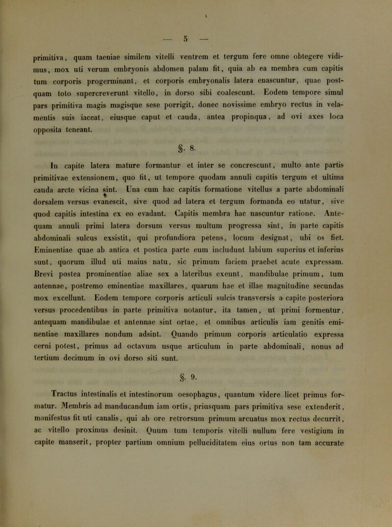 I — 5 — primitiva, quam taeniae similem vitelli ventrem et tergum Iere omne obtegere vidi- mus, mox uti verum embryonis abdomen palam fit, quia ab ea membra cura capitis tum corporis progerminant, et corporis embryonalis latera enascuntur, quae post- quam toto supercreverunt vitello, in dorso sibi coalescunt. Eodem tempore simul pars primitiva magis magisque sese porrigit, donec novissime embryo rectus in vela- mentis suis iaceat, eiusque caput et cauda, antea propinqua, ad ovi axes loca opposita teneant. §• 8. Iu capite latera mature formantur et inter se concrescunt, multo ante partis primitivae extensionem, quo fit, ut tempore quodam annuli capitis tergum et ultima cauda arcte vicina sint. Una cum hac capitis formatione vitellus a parte abdominali dorsalem versus evanescit, sive quod ad latera et tergum formanda eo utatur, sive quod capitis intestina ex eo evadant. Capitis membra hac nascuntur ratione. Ante- quam annuli primi latera dorsum versus multum progressa sint, in parte capitis abdominali sulcus exsistit, qui profundiora petens, locum designat, ubi os fiet. Eminentiae quae ab antica et postica parte eum includunt labium superius et inferius sunt, quorum illud uti maius natu, sic primum faciem praebet acute expressam. Brevi postea prominentiae aliae sex a lateribus exeunt, mandibulae primum, tum antennae, postremo eminentiae maxillares, quarum hae et illae magnitudine secundas mox excellunt. Eodem tempore corporis articuli sulcis transversis a capite posteriora versus procedentibus in parte primitiva notantur, ita tamen, ut primi formentur, antequam mandibulae et antennae sint ortae, et omnibus articulis iam genitis emi- nentiae maxillares nondum adsint. Quando primum corporis articulatio expressa cerni potest, primus ad octavum usque articulum in parte abdominali, nonus ad tertium decimum in ovi dorso siti sunt. §• 9. Tractus intestinalis et intestinorum oesophagus, quantum videre licet primus for- matur. Membris ad manducandum iam ortis, priusquam pars primitiva sese extenderit, manifestus fit uti canalis, qui ab ore retrorsum primum arcuatus mox rectus decurrit, ac vitello proximus desinit. Quum tum temporis vitelli nullum fere vestigium in capite manserit, propter partium omnium pellucidilalem eius ortus non tam accurate