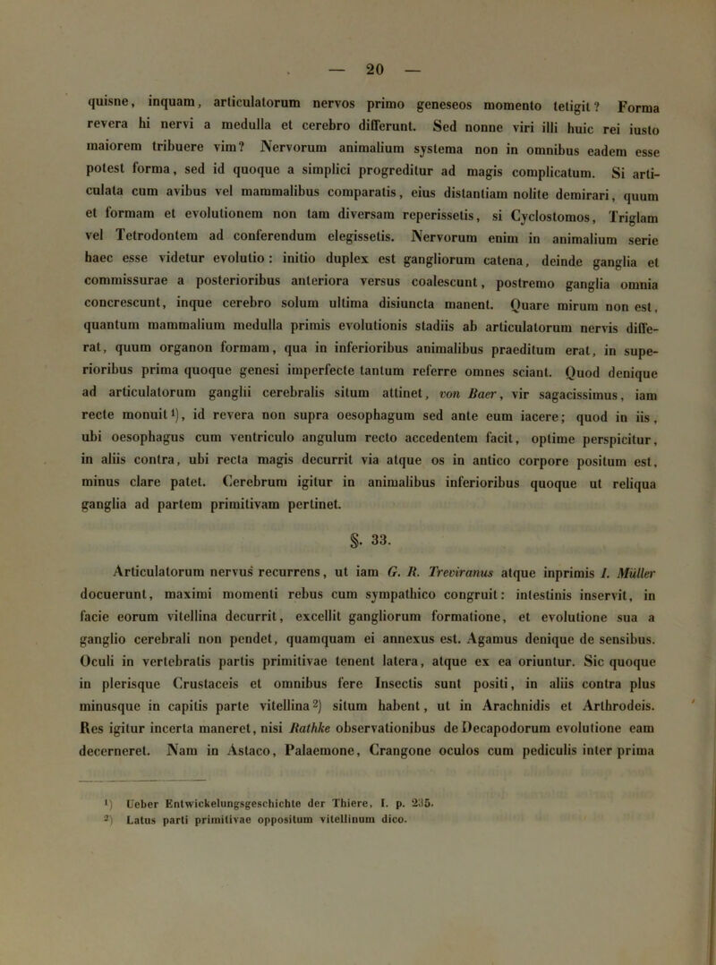 quisne, inquam, articulatorum nervos primo geneseos momento tetigit? Forma revera hi nervi a medulla et cerebro differunt. Sed nonne viri illi huic rei iusto maiorem tribuere vim? Nervorum animalium systema non in omnibus eadem esse potest forma, sed id quoque a simplici progreditur ad magis complicatum. Si arti- culata cum avibus vel mammalibus comparatis, eius distantiam nolite demirari, quum et formam et evolutionem non tam diversam reperissetis, si Cyclostomos, Triglam vel Tetrodontem ad conferendum elegissetis. Nervorum enim in animalium serie baec esse videtur evolutio: initio duplex est gangliorum catena, deinde ganglia et commissurae a posterioribus anteriora versus coalescunt, postremo ganglia omnia concrescunt, inque cerebro solum ultima disiuncta manent. Quare mirum non est, quantum mammalium medulla primis evolutionis stadiis ab articulatorum nervis diffe- rat, quum organon formam, qua in inferioribus animalibus praeditum erat, in supe- rioribus prima quoque genesi imperfecte tantum referre omnes sciant. Quod denique ad articulatorum ganglii cerebralis silum attinet, von Baer, vir sagacissimus, iam recte monuit i), id revera non supra oesophagum sed ante eum iacere; quod in iis, ubi oesophagus cum ventriculo angulum recto accedentem facit, optime perspicitur, in aliis contra, ubi recta magis decurrit via atque os in antico corpore positum est, minus clare patet. Cerebrum igitur in animalibus inferioribus quoque ut reliqua ganglia ad partem primitivam pertinet. S- 33. Articulatorum nervus' recurrens, ut iam G. R. Treviranus atque inprimis 1. Mulier docuerunt, maximi momenti rebus cum sympathico congruit: intestinis inservit, in facie eorum vitellina decurrit, excellit gangliorum formatione, et evolutione sua a ganglio cerebrali non pendet, quamquam ei annexus est. Agamus denique de sensibus. Oculi in vertebralis partis primitivae tenent latera, atque ex ea oriuntur. Sic quoque in plerisque Cruslaceis et omnibus fere Insectis sunt positi, in aliis contra plus ininusque in capitis parte vitellina1 2) silum habent, ut in Arachnidis et Arlhrodeis. Res igitur incerta maneret, nisi Rathke observationibus deDecapodorum evolutione eam decerneret. Nam in Astaco, Palaemone, Crangone oculos cum pediculis inter prima 1) Ueber Entwickelungsgeschichte der Thiere, I. p. *2;!5. 2) Latus parti primitivae oppositum vitellinum dico.