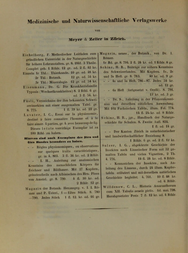 Medizinische uml Naturwissenschaftliclie Verlagswerke VOD Mcyer & Zeller !n Ziiricli. Eichelberg, F. Methodischer Leitfaden zum griindlichen Unlerricht in der Nalurgeschichte fur hohere Lehranstallen. gr. 8. 1841- 3 1 lieile- Complet geb. 1 Rthlr. 12 gr. od. 2 (1. 42 kr. Einzeln lr Thl.: Thierkunde. 10 gr. od. 48 kr 2r Thl.: Botanik. 12 gr. od. 54 kr 3r Thl.: Mineralogie. 12 gr. od. 54 kr Eisenmann, Dr. G. Die Krankheilsfamilie Typosis (Wechsetkrankheiten) 8. 2 Rthl. 6 gr od. 3 fl. 54. kr F ii sii, Verzeichniss der ihm bekannlen Schwei zerinsekten mit einer ausgemalten Tafel. gr 8. 775. 1 fl. 39 kr. od- 22 gr. Lavaler, I. C., Essai sur la physionomie, destin6 a faire couuaitre l’homme et i te faire aimer. 4 parties, gr. 4. avec beaucoup de fig Dieses letzte vorrathige Exemplar ist zu 100 Rthl- zu haben. Hiervon sind nocli Exemplare dcu 3ten und 4ten Bandes besonder» zu liaben. - - llfcgles physionomiques, ou observalions sur quelques traits caracl6ristiques gr. in 4. 803. 3 fl. 36 kr. od. 2 Rlldr. - - I. H., Anleitung zur anatomischen Kenntniss des menschlichen Korpers fur Zeichner und Bildhauer. Mit 27 Kupfern, grosslenlheils nach Albinischen des Hrn. Ploos von Amstel. gr. 8. 790. 4 fl. 30 kr. od. 2 Rthlr. 12 gr. Magazin der Botanik. Herausgeg. v. I. I. Ro- mer und P. Usteri, 1 — 12les Stiick. 8. 780 —790. Jedes Stiick I fl. 12. kr. od. 16 gr Magazin, neues, der Botanik, von Dr. 1. ltomer. lr Bd. gr. 8. 794. 2 fl. 24 kr. od- 1 Rthlr. 8 gr. Schinz, H. R., Beilriige zur nahern Kenntniss des Schweizerlandes. Mit Kupfern. Is, 2s und 3s Ilefl. gr. 8. 783. 40 kr. od. 9 gr. - - 4s und 5s Ilefl. 786 — 87. Jedes 54 kr- od. 12 gr. - - 6s Ilefl. (fortgesetzt v. Orelli). 8. 791. 12 kr. od. 3 gr. - - Dr. S., Anleitung in der Pflanzenkennt- niss und derselben nulzlichen Anwendung. Mit 102 Fuchsischen Tafeln, illum. Fol. 774. 14 fl. 24. kr. od- 8 Rthlr. Schinz, II. R., jgr., Ilandbuch der Naturge- schichte fur Schulen. 8. Zweile Aufl. 834. 1 11. od. 14 gr. - - Der Kanton Ziiricli in naturhistorischer und landwirthschafllicher Beziehuug 8. 1 Rthlr. 6 gr. od. 2 fl. 12 kr. Sulzer, I. G. , abgekiirzte Geschichle der Insekten nach Linneiscber Form mit 32 ge- mallen Tafeln und vielen Vignellen, 2 Th. 4 776. 14 fl. 24 kr. od. 8 Rthlr. - - Kennzeichcn der Insekten, nach An- leilung des Linueus, durch 24 illum. Kupfer- lafeln erliiulert und mit derselben natiirlicheu Geschichle begleitet. 4. 761. 10 11- 48 kr. od. 6 Rthlr. Willdenow, C. L., Historia Amaranlhorum cum XII. Tabulis aeneis pictis, fol. mai. 798.