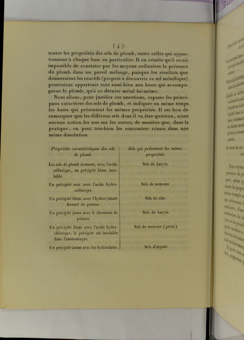 toutes les propriétés des sels de plomb, outre celles qui appar- tiennent à chaque base en particulier. 11 en résulte qu’il serait impossible do constater par les moyens ordinaires la présence du plomb dans un pareil mélange, puisque les résultats que donneraient les réactifs (propres à découvrir ce sel métallique) pourraient appartenir tout aussi bien aux bases qui accompa- gnent le plomb, qu’à ce dernier métal lui-même. Nous allons, pour justifier ces assertions, exposer les princi- paux caractères des sels de plomb, et indiquer en même temps les bases qui présentent les mêmes propriétés. Il est bon d.e remarquer que les diflférens sels dont il va être question, n’ont aucune action les uns sur les autres; de manière <jue, dans la pratique , on peut très-bien les rencontrer réunis dans une même dissolution. Propriétés caractérislicjues des sels de plomb. Sels qui présentent les mêmes propriétés. Les sels de plomb donnent, avec l’acide sulfurique, un précipité blanc inso- luble. Un précipité noir avec l’acide hydro- sulfurique. Un précipité blanc avec l’hydrocyanate ferruré de potasse. Un précipité jaune avec le chromate de potasse. Un précipité blanc avec l’acide lijdro- chlorique; le précipité est insoluble dans l’ammoniaque. Un précipité jaune avec les liydriodates. Sels de baryte. Sels de mercure. Sels de zinc. Sels de baryte. Sels de mercure (proto). Sels d’argent