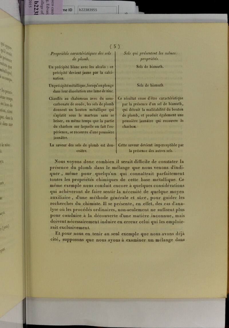 O ^ = <-'> (TQ O O •-tî K) m O. < P O is: ^ s 2 (5) Se/s qui présentent les mêmes, propriétés. Sels de bismuth. Sels de bismuth. Ce re'sultat cesse d’élre caractéristique par la présence d’un sel de bismuth, qui détruit la malléabilité du bouton de plomb, et produit également une poussière jaunâtre qui recouvre le charbon. Celte saveur devient imperceptible par la présence des autres sels. Nous voyons donc combien il serait difficile de constater la présence du plomb dans le mélange que nous venons d’indi- quer , même pour quelqu’un qui connaîtrait parfaitement toutes les propriétés chimiques de cette base métallique. Ce même exemple nous conduit encore à quelques considérations qui achèveront de faire sentir la nécessité de quelque moyen auxiliaire, d’une méthode générale et sûre, pour guider les recherches du chimiste. Il se présente, en effet, des cas d’ana- lyse où les procédés ordinaires, non-seulement ne suffisent plus pour conduire à la découverte d’une matière inconnue, mais doivent nécessairement induire en erreur celui qui les emploie- rait exclusivement Et pour nous en tenir au seul exemple que nous avons déjà cité, supposons que nous ayons à examiner un mélange dans Propriétés caractéristiques des sels de plomb. Un précipité blanc avec les alcalis : ce précipité devient jaune par la calci- nation. Un précipité métallique, lorsqu’on plonge dans leur dissolution une lame de zinc. ChaufTés au chalumeau avec du sous- carbonate de soude, les sels de plomb donnent un bouton métallique qui s’aplatit sous le marteau sans se briser, en même temps que la partie du charbon sur laquelle on fait l’ex- périence, se recouvre d’une poussière jaunâtre. La saveur des sels de plomb est dou- ceâtre.