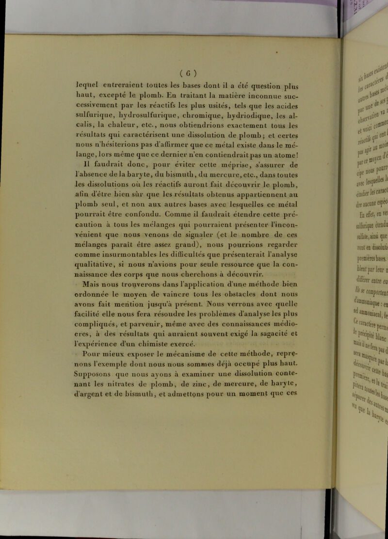 lequel entreraient toutes les bases dont il a été question plus liant, excepté le plomb. En traitant la matière inconnue suc- cessivement par les réactifs les plus usités, tels que les acides sulfurique, liydrosulfurique, cbromique, bydriodique, les al- calis, la chaleur, etc., nous obtiendrions exactement tous les résultats qui caractérisent une dissolution de plomb; et certes nous n’hésiterions pas d’alTirmer que ce métal existe dans le mé- lange, lors même que ce dernier n’en contiendrait pas un atome! Il faudrait donc, pour éviter cette méprise, s’assurer de l’absence delà baryte, du bismuth, du mercure,etc., dans toutes les dissolutions où les réactifs auront fait découvrir le plomb, afin d’être bien sur que les résultats obtenus appartiennent au plomb seul, et non aux autres bases avec lesquelles ce métal pourrait être confondu. Comme il faudrait étendre cette pré- caution à tous les mélanges qui pourraient présenter l’incon- vénient que nous venons de signaler (et le nombre de ces mélanges paraît être assez grand), nous pourrions regarder comme insurmontables les difficultés que présenterait l’analyse qualitative, si nous n’avions pour seule ressource que la con- naissance des corps que nous cherchons à découvrir. Mais nous trouverons dans l’ajjplication d’une méthode bien ordonnée le moyen de vaincre tous les obstacles dont nous avons fait mention jusqu’à présent. Nous verrons avec quelle facilité elle nous fera résoudre les problèmes d’analyse les plus compliqués, et parvenir, même avec des connaissances médio- cres, à des résultats qui auraient souvent exigé la sagacité et l’expérience d’un chimiste exercé. Pour mieux exposer le mécanisme de cette méthode, repre- nons l’exemple dont nous nous sommes déjà occupé plus haut. Supposons que nous ayons à examiner une dissolution conte- nant les nitrates de plomb, de zinc, de mercure, de baryte, d’argent et de bismuth, et admettons pour un moment que ces