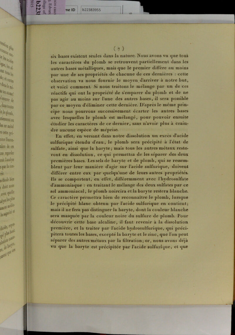 six hases existent seules dans la nature. Nous avons vu que tous les caractères du plomb se retrouvent parliellement dans les autres bases métalliques, mais que le premier diffère au moins par une de ses propriétés de chacune de ces dernières : cette observation va nous fournir le moyen d’arriver à notre but, et voici comment. Si nous traitons le mélange par un de ces réactifs qui ont la propriété de s’emparer du j^lomb et de ne pas agir au moins sur l’une des autres bases, il sera possible par ce moyen d’éliminer cette dernière. D’après le même prin- cipe nous pourrons successivement écarter les autres bases avec lesquelles le plomb est mélangé, pour pouvoir ensuite étudier les caractères de ce dernier, sans n’avoir plus à crain- dre aucune espèce de méprise. En effet, en versant dans notre dissolution un excès d'acide sulfurique étendu d’eau, le plomb sera précipité à l’état de sulfate, ainsi que la baryte; mais tous les autres métaux reste- ront en dissolution, ce qui permettra de les séparer des deux premières bases. Les sels de baryte et de plomb, qui se ressem- blent par leur manière d’agir sur l’acide sulfurique, doivent différer entre eux par quelqu’une de leurs autres propriétés. Ils se comportent, en effet, différemment avec l’hydrosulfale d’ammoniaque : en traitant le mélange des deux sulfates par ce sel ammoniacal, le plomb noircira et la baryte restera blanche. Ce caractère permettra bien de reconnaître le plomb, lorsque le précipité blanc obtenu par l’acide sulfurique en contient; mais il ne fera pas distinguer la baryte, dont la couleur blanche sera masquée par la couleur noire du sulfure de plomb. Pour découvrir cette base alcaline, il faut revenir à la dissolution première, et la traiter par l’acide hydrosulfurique, qui préci- pitera toutes les bases, excepté la baryte et le zinc, que l’on peut séparer des autres métaux par la filtration; or, nous avons déjà vu que la baryte est précipitée par l’acide sulfuiique, et que