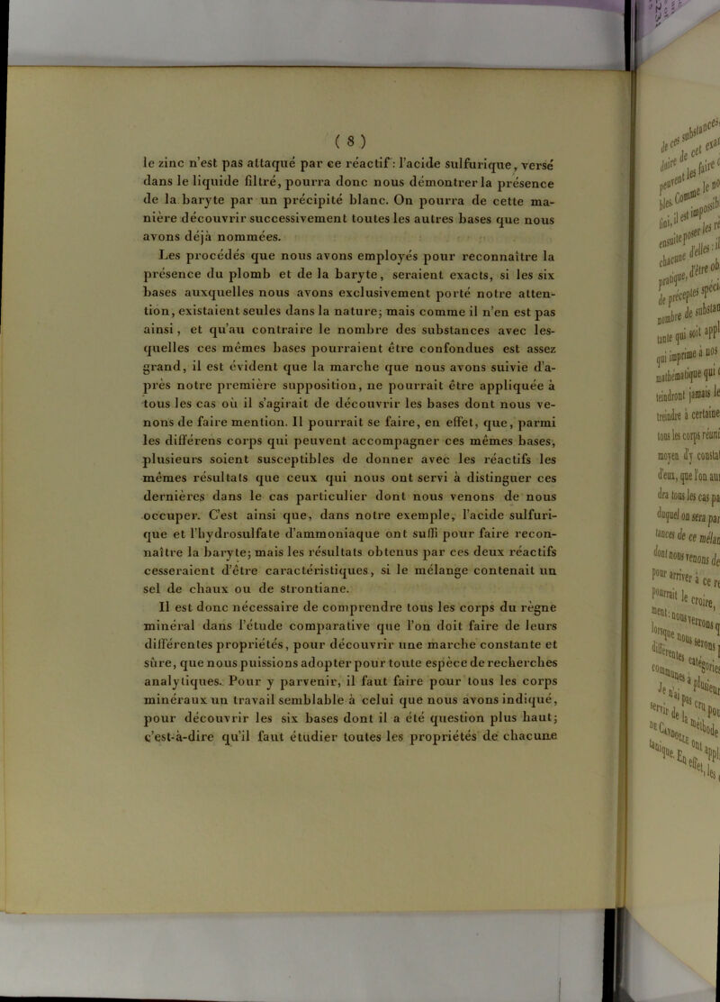 le zinc n’est pas attaqué par ce réactif : l’acide sulfurique, versé dans le liquide filtré, pourra donc nous démontrer la présence de la baryte par un précipité blanc. On pourra de cette ma- nière découvrir successivement toutes les autres bases que nous avons déjà nommées. • ; r - ,' Les procédés que nous avons employés pour reconnaître la présence du plomb et de la baryte, seraient exacts, si les six bases auxquelles nous avons exclusivement porté notre atten- tion, existaient seules dans la naturej mais comme il n’en est pas ainsi, et qu’au contraire le nombre des substances avec les- quelles ces mêmes bases pourraient être confondues est assez grand, il est évident que la marche que nous avons suivie d’a- près notre première supposition, ne pourrait être appliquée à tous les cas où il s’agirait de découvrir les bases dont nous ve- nons de faire mention. Il pourrait se faire, en effet, que, parmi les différens corps qui peuvent accompagner ces mêmes bases, plusieurs soient susceptibles de donner avec les réactifs les mêmes résultats que ceux qui nous ont servi à distinguer ces dernières dans le cas particulier dont nous venons de nous occuper. C’est ainsi que, dans notre exemple,* l’acide sulfuri- que et l’hydrosulfate d’ammoniaque ont suffi pour faire recon- naître la baryte; mais les résultats obtenus par ces deux réactifs cesseraient d’être caractéristiques, si le mélange contenait un sel de chaux ou de strontiane. Il est donc nécessaire de comprendre tous les corps du règne minéral dans l’étude comparative que l’on doit faire de leurs différentes propriétés, pour découvrir une marche constante et sûre, que nous puissions adopter pour toute espèce de recherches analytiques.: Pour y parvenir, il faut faire pour tous les corps minéraux un travail semblable ^ celui que nous avons indiqué, pour découvrir les six bases dont il a été question plus haut; c’est-à-dire qu’il faut étudier toutes les propriétés'dé chacune
