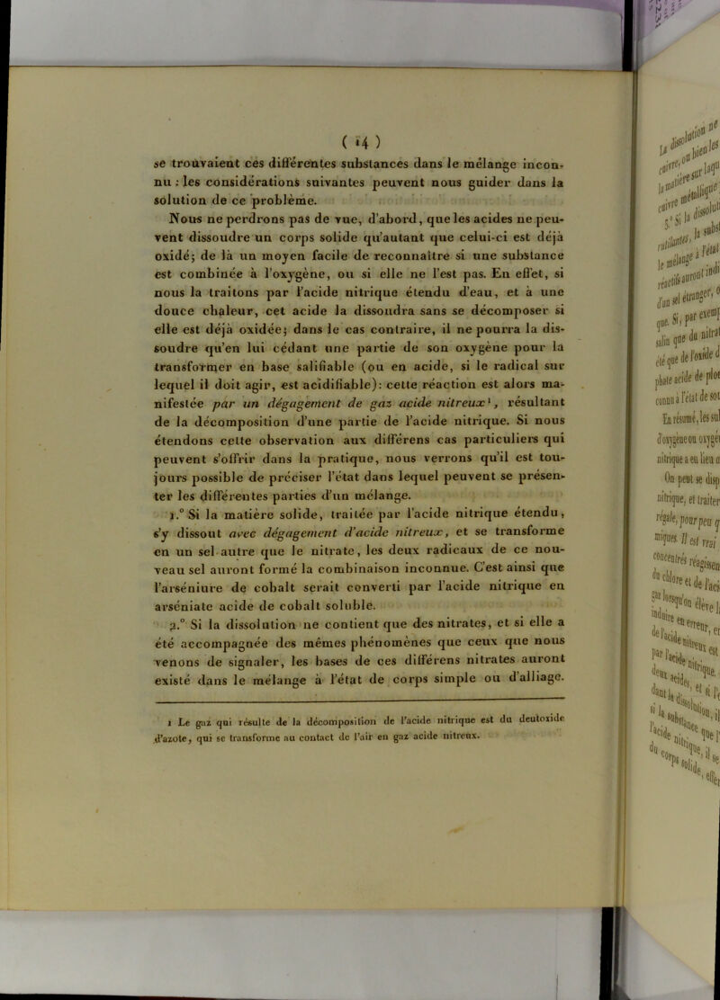 ( *4 ) se trouvaieiît cés diifféretites substances dans’le mélange incoor nu ; les considérations suivantes peuvent nous guider dans la solution de ce problème. > . Nous ne perdrons pas de vue, d’abord, que les acides ne peu- vent dissoudre un corps solide qu’autant que celui-ci est déjà oxide; de là un moyen facile de reconnaître si une substance est combinée à l’oxygène, ou si elle ne l’est pas. En effet, si nous la traitons par l’acide nitrique étendu d’eau, et à une douce chaleur, cet acide la dissoudra sans se décomposer si elle est déjà oxidée; dans le cas contraire, il ne pourra la dis- soudre qu’en lui cédant une partie de son oxygène pour la transfoïnier en base salifiable (ou en acide, si le radical sur lequel il doit agir, est acidifiable): cette réaction est alors ma- nifestée par un dégagement de gaz acide nitreux^, résultant de la décomposition d’une partie de l’acide nitrique. Si nous étendons cette observation aux différens cas particuliei’S qui peuvent s’offrir dans la pratique, nous verrons qu’il est tou- jours possible de préciser l’état dans lequel peuvent se présen- ter les différeiîtes parties d’un mélange. *i.° Si la matière solide, traitée par l’acide nitrique etendu, «’y dissout a^^ec dégagement d’acide nitreux, et se transforme en un sebautre que le nitrate, les deux radicaux de ce nou- veau sel auront formé la combinaison inconnue. G est ainsi que l’arsénlure de cobalt serait converti par l’acide nitrique en arséniale acide de cobalt soluble. 3.° Si la dissolution'ne contient que des nitrates, et si elle a été accompagnée des mêmes phénomènes que ceux que nous venons de signaler, les bases de ces différens nitrates auront existé dans le mélange à- l’état de corps simple ou d alliage. 1 Le gaz qoi résulte de la décomposition de l’acide nitrique est du dcutoxidc .d’azote, qui sc transforme au contact de l’air en gaz acide nitreux.