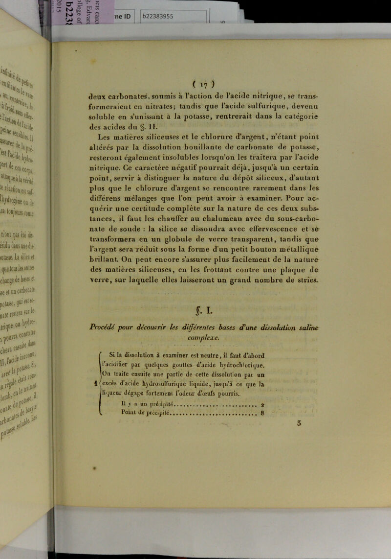 soluble en s’unissant à la potasse, rentrerait dans la catégorie des acides du §. II. Les matières siliceuses et le clilorure d’argent, n’étant point plus que le clilorure d’argent se rencontre rai'ement dans les diflTérens mélanges que l’on peut avoir à examiner. Pour ac- quérir une certitude complète sur la nature de ces deux subs- tances, il faut les chauffer au chalumeau avec du sous-carbo- nate de soude : la silice se dissoudra avec effervescence et se- transformera en un globule de verre transparent, tandis que l’argent sera réduit sous la forme d’un petit bouton métallique brillant. On peut encore s’assurer plus facilement de la naluro des matières siliceuses, en les frottant contre une plaque de verre, sur laquelle elles laisseront un grand nombre de stries. altérés par la dissolution bouillante de carbonate de potasse, resteront également insolubles lorsqu’on les traitera par l’acide nitrique. Ce caractère négatif pourrait déjà, jusqu’à un certain point, servir à distinguer la nature du dépôt siliceux, d’autant Si la dissolution à examiner est neutre, il faut d’abord l’acidifier par quelques gouttes d’acide hydroeb!crique. On traite ensuite une partie de cette dissolution par un excès d’acide hydrosulfurique liquide, jusqu’à ce que la. liqueur dégage fortement Todeur d’œufs pourris. Il y a an précipite . Point de précipité. 8 3