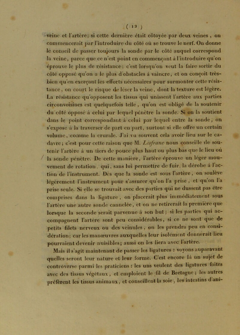 veine et l’artère; si cette dernière était côtoyée par deux veines , on commencerait par l’introduire du côté où se trouve le nerf. On donne le conseil de passer toujours la sonde par le côté auquel correspond la veine, parce que ce n’est point en commençant à l’introduire qu’on éprouve le plus de résistance; c’est lorsqu’on veut la faire sortir du côté opposé qu’on a le plus d obstacles à vaincre, et on conçoit très- bien qu’en exerçant les efforts nécessaires pour surmonter cette résis- tance , on court le risque de léser la veine, dont la texture est légère. La résistance qu’opposent les tissus qui unissent l’artère aux parties circonvoisines est quelquefois telle , qu’on est obligé de la soutenir du côté opposé à celui par lequel pénètre la sonde. Si on la soutient dans le point correspondant à celui par lequel entre la sonde, on s’expose à la traverser de part en part, surtout si elle offre un certain volume, comme la crurale. J’ai vu souvent cela avoir lieu sur le ca- davre; c’est pour cette raison que M. Lisfvarie nous conseille de sou- tenir l’artère à un tiers de pouce plus haut ou plus bas que le lieu où la sonde pénètre. De celte manière, l’artère éprouve un léger mou- vement de rotation qui, sans lui permettre de fuir, la dérobe à 1 ac- tion de l’instrument. Dès que la sonde est sous 1 artère, on soulève légèrement l’instrument pour s’assurer qu’on l’a prise , et qu on la prise seule. Si elle se trouvait avec des parties qui ne dussent pas être comprises dans la ligature , on placerait plus immédiatement sous l’artère une autre sonde cannelée, et on ne retirerait la première que lorsque la seconde serait parvenue à son but ; si les parties qui ac- compagnent l’artère sont peu considérables, si ce ne sont que de petits fdets nerveux ou des veinules , on les prendra peu en consi- dération; car les manœuvres auxquelles leur isolément donnerait lieu pourraient devenir nuisibles; aussi on les liera avec 1 artère. Mais il s’agit maintenant de passer les ligatures : voyons auparavant quelles seront leur nature et leur forme. C est encore là un sujet de controverse parmi les praticiens : les uns veulent des ligatures faites avec des tissus végétaux, et emploient le fil de Bretagne ; les autres préfèrent les tissus animaux, et conseillent la soie, les intestins d ani-