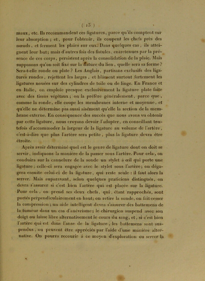 maux, etc. Us recommandent ces ligatures, parce qu’ils comptent sur leur absorption ; et, pour l’obtenir, ils coupent les chefs près des nœuds , et ferment les plaies sur eux. Dans quelques cas , ils attei- gnent leur but; mais d’autres fois des fistules, entretenues par la pré- sence de ces corps, persistent après la consolidation de la plaie. Mais supposons qu’on soit fixé sur la Nature du lien , quelle sera sa forme ? Sera-t-elle ronde ou plate? Les Anglais, partisans exclusifs des liga- tures rondes , rejettent les larges , et blâment surtout fortement les ligatures nouées sur des cylindres de toile ou de linge. En France et en Italie, on emploie presque exclusivement la ligature plate faite avec des tissus végétaux ; on la préfère généralement, parce que , comme la ronde, elle coupe les membranes interne et moyenne, et quelle ne détermine pas aussi aisément quelle la section de la mem- braue externe. En conséquence des succès que nous avons vu obtenir par cette ligature, nous croyons devoir l’adopter, en conseillant tou- tefois d’accommoder la largeur de la ligature au volume de l’artère, c’est-à-dire que plus l’artère sera petite , plus la ligature devra être étroite. Après avoir déterminé quel est le genre de ligature dont on doit se servir, indiquons la manière de la passer sous l’artère. Pour cela , on conduira sur la cannelure de la sonde un stylet à œil qui porte une ligature; celle-ci sera engagée avec le stylet sous l’artère; on déga- gera ensuite celui-ci de la ligature, qui reste seule : il faut alors la serrer. Mais auparavant, selon quelques praticiens distingués, on devra s’assurer si c’est bien l’artère qui est placée sur la ligature. Pour cela , on prend ses deux chefs, qui, étant rapprochés, sont portés perpendiculairement en haut; on retire la sonde, on fait cesser la compression ; un aide intelligent devra s’assurer des battemens de la tumeur dans un cas d’anévrisme; le chirurgien suspend avec son doigt ou laisse libre alternativement le cours du sang, et, si c’est bien l’artère qui est dans l’anse de la ligature , les battemens sont sus- pendus , ou peuvent être appréciés par l’aide d’une manière alter- native. On pourra recourir à ce moyen d’exploration ou serrer la •* •