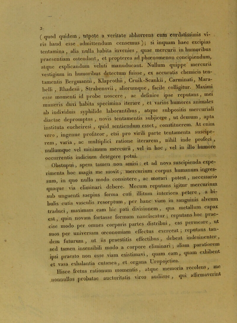 / 2 ( quod quidem , utpote a veritate abliorrens cum cordatissimis vi- ris haud esse admittendum censemus ); si inquam haec excipias tentamina , alia nulla habita invenies , quae mercurii in humoribus praesentiam ostendant, et propterea ad phoenomenon concipiendum, atque explicandum veluti manuducant. Nullum quippe' mercurii vestigium in humoribus detectum fuisse, ex accuratis chemicis ten- tamentis Bergmanni, Klaprothii, Cruik-Scankii, Carminati, Mara- belli , Rhadesii, Strabenovii, aliorumque, facile colligitur. Maximi esse momenti id probe noscere , ac definire ipse reputans, mei muneris duxi habita specimina iterare , et varios humores animales ab individuis syphilide laborantibus, atque subpositis mercuriali diaetae depromptos , novis tentamentis subjicere , ut demum , apta instituta eucheiresi , quid sentiendum esset, constituerem. At enim vero , ingenue profiteor , etsi pro virili parte tentamenta suscipe- rem , varia, ac multiplici ratione iterarem, nihil inde profeci , nullumque vel minimum mercurii , vel in hoc , vel m illo humore occurrentis indicium detegere potui. Obstupui, spem tamen non amisi: et ad nova suscipienda expe- rimenta hoc magis me movit, mercurium corpus humanum ingres- sum, in quo nullo modo consistere , ac morari potest, necessario quaque via eliminari debere. Mecum reputans igitur mercurium sub unguenti saepius forma cuti illitum interiora petere , a bi- bulis cutis vasculis resorptum, per hanc viam m sanguinis a veum traduci, maximam eam hic pati divisionem , qua metallum capax est quin novam fortasse formam nanciscatur; reputans hoc prae- cise modo per omnes corporis partes distribui, eas permeaie, ut suos ner universam oeconomiam effectus exerceat 5 reputans tan- dem futurum, ut iis praestitis effectibus, debeat indesinenter, sed tamen insensibili modo a corpore eliminari; aliam paratioiem ipsi praesto non esse viam existimavi, quam eam, quam e 11 en ct vasa exhalantia cutanea, et organa Uropojetioa. Hisce fretus rationum momentis, atque memoria reco ens, me nonnullos probatae auctoritatis viros audiisse, qui allii m