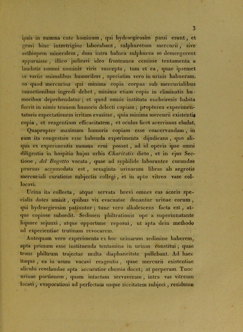 3 ipsis in summa cute hominum , qui hydrargirosim passi ei'ant, et gravi hinc intertrigine laborabant, sulphuretum mercurii, sive aethiopem mineiwlem, dum intra balnea sulphurea se demergerent apparuisse, illieo judicavi ideo frustranea cessisse tentamenta a laudatis summi nominis viris suscepta , tum et ea, quae ipsemet in variis animalibus humoribus , speciatim vero in urinis habueram, eo quod mercurius qui minima copia corpus sub mercurialibus inunctionibus ingredi debet, minima etiam copia in eliminatis hu • moribus deprehendatur ; et quod omnis instituta encheiresis habita fuerit in nimis tenuem humoris delecti copiam ; propterea experimen- tatoris expectationem irritam evasisse, quia minima mercurii existentig copia , et reagentium efficacitatem, et oculos licet acerrimos eludat. Quapropter maximam humoris copiam esse coacervandam , in eam ita congestam esse habenda experimenta dijudicans , quo ali- qua ex experimentis summa erui posset, ad id operis ipse omni diligentia in hospitio hujus ui'bis Charitatis dicto , et in ejus Sec- tione , dei Bogetto vocata , quae ad syphilide laborantes curandos prorsus accomodata est , sexaginta urinarum libras ab aegrotis mercuriali curatione subjectis collegi, et in apto vitreo vase col- locavi. Urina ita collecta, atque servata brevi omnes eas acoris spe- cialis dotes amisit, quibus vix evacuatae donantur urinae eorum , qui hydrargirosim patiuntur ; tunc vero alkalescens facta est, at- que copiose subsedit. Sedimen philtrationis ope a superinnatante liquore sejunxi, atque opportune reposui, ut apta dein methodo ad experientiae trutinam revocarem. Antequam vero experimenta ex hoc urinarum sedimine haberem, apta primum esse instituenda tentamina in urinas constitui ; quae trans philtrum trajectae multa diaphaneitate pollebant. Ad haec itaque, ea in usum vocavi reagentia, quae mercurii existentiae alicubi revelandae apta accuratior chemia docet; at perperam. Tunc urinae portionem , quam intactam servaveram , intra vas vitreum locavi, evaporationi ad perfectam usque siccitatem subjeci, residuum