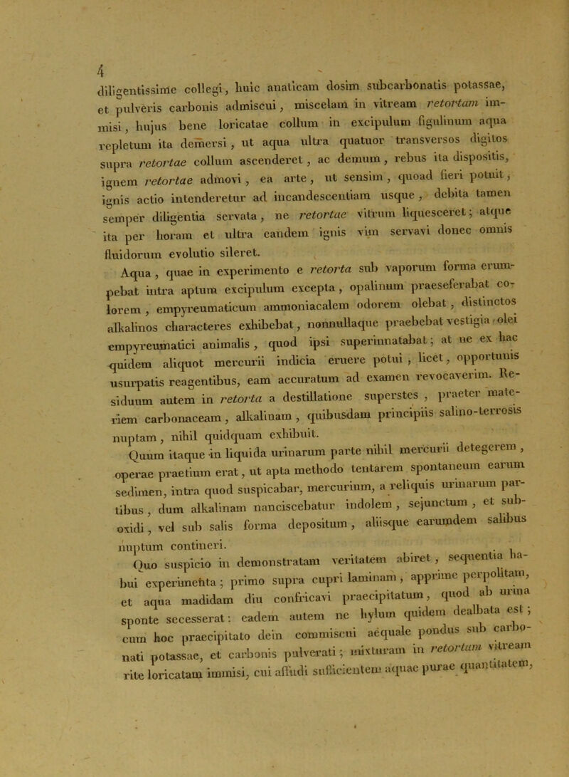 diligentissime collegi, lmic anaticam dosim sub carbo natis potassae, et pulveris carbonis admiscui, miscelam in vitream retortam im- misi, hujus bene loricatae collum in excipulum figulinum aqua repletum ita demersi , ut acpia ultra quatuor transversos digitos supra retortae collum ascenderet, ac demum, rebus ita dispositis, ignem retortae admovi , ea arte , ut sensim , quoad fieri potuit, ignis actio intenderetur ad incandescendam usque , debita tamen semper diligentia servata, ne retortae vitrum liquesceret; atque ita per horam et ultra eandem ignis vim servavi donec omnis fluidorum evolutio sileret. v Aqua , quae in experimento e retorta sub vaporum forma erum- pebat intra aptum excipulum excepta , opalinum praeseferabat co- lorem , empyreumaticum ammoniacalem odorem olebat , distinctos alhalinos characteres exhibebat, nonnullaque praebebat vestigia > olei empyreumatici animalis , quod ipsi superinnatabat; at ne ex hac quidem aliquot mercurii indicia eruere potui, licet, opportunis usurpatis reagentibus, eam accuratum ad examen revocaverim. Re- siduum autem in retorta a destillatione superstes , praeter mate- riem carbonaceam, alkaliuam , quibusdam principiis salino-terrosis nuptam, nilul quidquam exhibuit. Quum itaque in liquida urinarum parte nil.il mercurii detegerem , operae praelium erat, ut apta methodo lentarem spontaneum earum sedimen, intra quod suspicabar, mercurium, a reliquis urinarum par- tibus , dum alkalinam nanciscebatur indolem , sejunctum , et sub- otidi, vel sub salis forma depositum , aliisque earumdem salibus nuptum contineri. . Quo suspicio in demonstratam veritatem abiret, sequentia la- bui experimehta; primo supra cupri laminam, apprime pcrpo ttani, et aqua madidam diu confricavi praecipitatum, quod ab urina sponte secesserat: eadem autem ne l.ylum quidem dealbata est, cum hoc praecipitato dein commiscui aequale pondus su nati potassae, et carbonis pulverat!; mixturam in retortam vitream rite loricatam immisi, cui affudi sufficientem aquae purae quanuutc ,