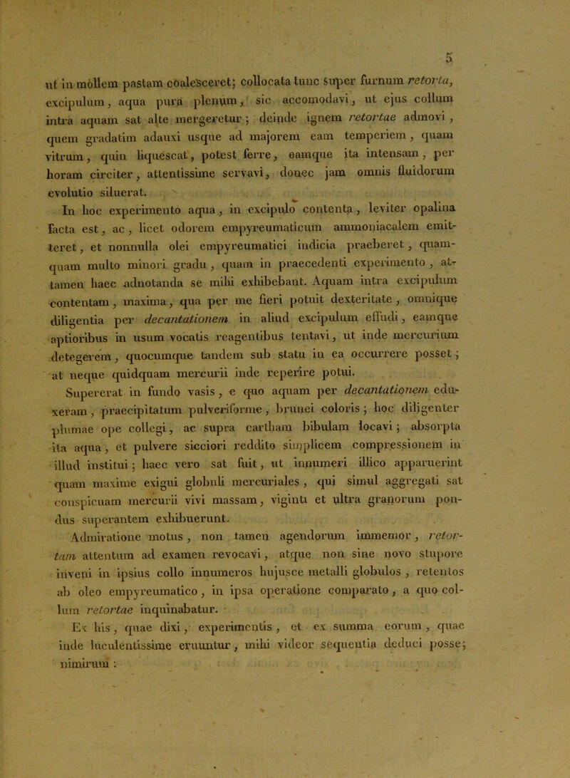 excipulum, aqua pura plenum, sic accomodavi, ut ejus collum intra aquam sat alte mergeretur ; deinde ignem retortae admovi , quem gradatim adauxi usque ad majorem eam temperiem , quam vitrum, quin liquescat, potest ferre, eamque ita intensam, per horam circiter, attentissime servavi, donec jam omnis fluidorum evolutio siluerat. In hoc experimento aqua, in excipulo contenta, leviter opalina Facta est, ac , licet odorem empyreumaticum ammoniacalem emit- teret , et nonnulla olei cmpyreumatici indicia praeberet, quam- quam multo minori gradu , quam in praecedenti experimento , atr tamen haec -adnotanda se mihi exhibebant. Aquam intra excipulum contentam, maxima, qua per me fieri j>otuit dexteritate , omnique diligentia per decantationem in aliud excipulum effudi, eamque aptioribus in usum vocatis reagentibus lentavi, ut inde mercurium detegerem, quocumque tandem sub statu in ea occurrere posset; at neque quidquam mercurii inde reperire potui. Supererat in fundo vasis , e quo aquam per decantationem edu- xeram , praecipitatum pulveriforme, brunei coloris ; hoc diligenter plumae ope collegi, ac supra cartham bibulam locavi; absorpta ita aqua, et pulvere sicciori reddito simplicem compressionem in illud institui; haec vero sat fuit, ut innumeri illico apparuerint <]uam maxime exigui globuli mercuriales , qui simul aggregati sat conspicuam mercurii vivi massam, viginti et ultra granorum pon- dus superantem exhibuerunt. Admiratione motus, non tamen agendorum immemor, retor- tam attentum ad examen revocavi, atque non sine novo stupore inveni in ipsius collo innumeros hujusce metalli globulos , retentos ab oleo empyreumatico , in ipsa operatione comparato , a quo col- lum retortae inquinabatur. Ex his, quae dixi, experimentis, ct ex summa eorum, quae inde luculentissime eruuntur, mihi videor sequentia deduci posse; nimirum :