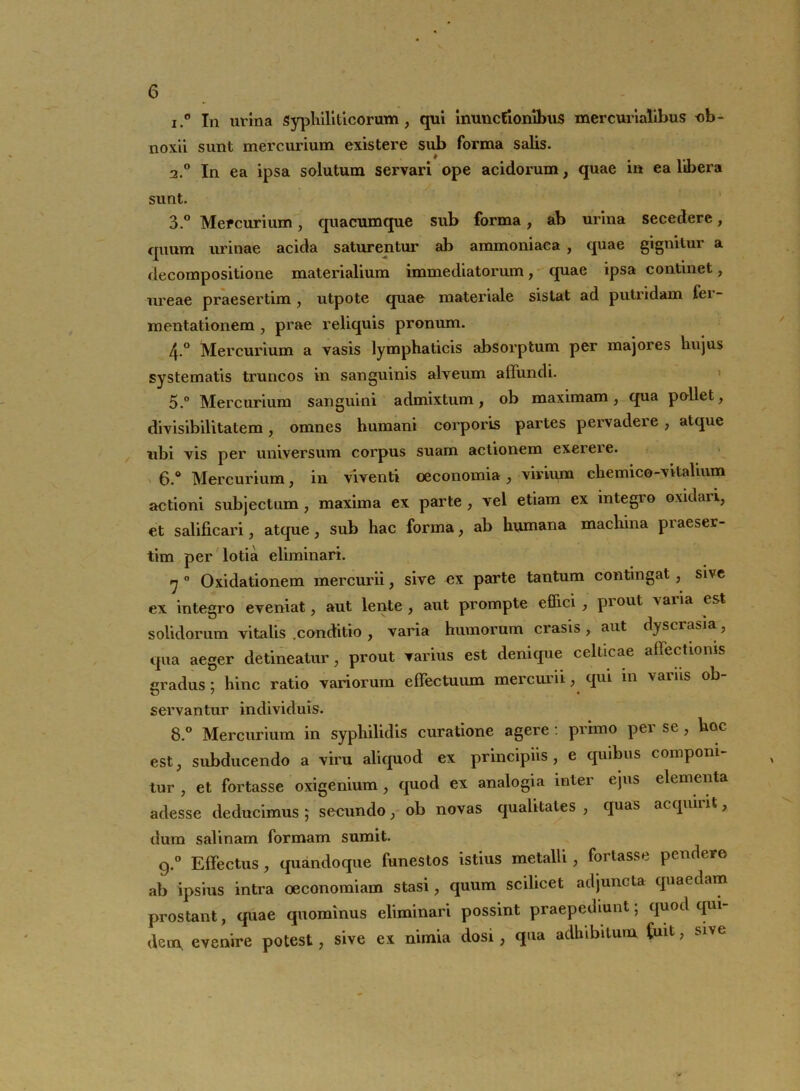 i.° In urina Syphiliticorum, qui inunctionibus mercurialibus ob- noxii sunt mercurium existere sub forma salis. 2.0 In ea ipsa solutum servari ope acidorum, quae in ea libera sunt. 3.° Mefcurium, quacumque sub forma, ab urina secedere, quum urinae acida saturentur ab ammoniaca , quae gignitur a decompositione materialium immediatorum, quae ipsa continet, ureae praesertim , utpote quae materiale sistat ad putridam ler- mentationem , prae reliquis pronum. 4-° Mercurium a vasis lymphaticis absorptum per majores hujus systematis truncos in sanguinis alveum affundi. 5.° Mercurium sanguini admixtum, ob maximam, qua pallet, divisibilitatem, omnes humani corporis partes pervadere , atque ubi vis per universum corpus suam actionem exerere. 6.° Mercurium, in viventi oeconomia, virium chemico-vitalium actioni subjectum, maxima ex parte , vel etiam ex integro oxidari, et salificari, atque, sub hac forma, ab humana machina praeser- tim per lotia eliminari. rj 0 Oxidationem mercurii, sive ex parte tantum contingat, sive ex integro eveniat, aut lente, aut prompte effici , piout varia est solidorum vitalis .conditio , varia humorum erasis , aut dyscrasia, qua aeger detineatur, prout varius est denique celticae affectionis cradus: hinc ratio variorum effectuum mercurii, qui in variis ob- vj 7 « servantur individuis. 8.° Mercurium in syphilidis curatione agere: primo per se, hoc est, subducendo a viru aliquod ex principiis, e quibus componi- tur , et fortasse oxigenium , quod ex analogia inter ejus elementa adesse deducimus ; secundo, ob novas qualitates , quas acquirit, dum salinam formam sumit. g.° Effectus, quandoque funestos istius metalli, foilasse pendere ab ipsius intra oeconomiam stasi, quum scilicet adjuncta quaedam prostant, quae quominus eliminari possint praepediunt, quod qui dem, evenire potest, sive ex nimia dosi, qua adhibitum fuit, sive