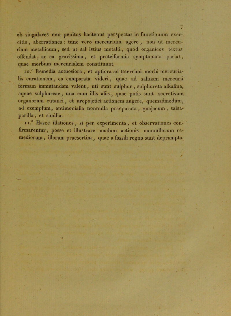 ob singulares non penitus hactenus perspectas in functionum exer- citio , aberrationes : tunc vero mercurium agere , non ut mercu- rium metallicum, sed ut sal istius metalli, quod organicos textus offendat, ac ea gravissima, et proteiformia symptomata pariat, quae morbum mercurialem constituunt. io.° Remedia actuosiora, et aptiora ad teterrimi morbi mercuria- lis curationem, ea comparata videri, quae ad salinam mercurii formam immutandam valent, uti sunt sulphur, sulphureta alkalina, aquae sulphureae, una cum illis aliis , quae polis sunt secretivam organorum cutanei, et uropojetici actionem augere, quemadmodum, ad exemplum, anlimonialia nonnulla praeparata, guajacum , salsa- parilla, et similia. n.° Hasce illationes, si per experimenta, et observationes con- firmarentur , posse et illustrare modum actionis nonnullorum re- mediorum , illorum praesertim , quae a fossili regno sunt deprompta.