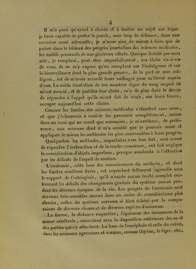 Il m’a paru qu’ayant à choisir et à traiter un sujet sur leque je fusse capable de porter la parole, sans trop de défiance, dans une occasion aussi solennelle, je n’avais rien de mieux à faire que de puiser dans le tableau des progrès journaliers des sciences médicales, les motifs persuasifs de nos généreux efforts. Quoique fortifie par mon zèle, je remplirai, peut-être imparfaitement, ma tache vis-à-vis de vous. Je ne m’y expose qu’en comptant sur l’indulgence et sur la bienveillance dont la plus grande preuve, de la part de mes col- lègues , est de m’avoir accordé leurs suffrages pour m’élever auprès d’eux. La noble émulation de me montrer digne du rang auquel ils m’ont associé , et de justifier leur choix , m a de plus dicté le devoir de répondre à l’appel qu’ils m’ont fait de venir} sur leurs traces , occuper aujourd’hui cette chaire. Comme les limites des sciences medicales s etendent sans cesse , et que j’échouerais à vouloir les parcourir complètement, même dans un essai qui ne serait que sommaire , je m arrêterai , de préfé- rence , aux sciences dont il m’a semble que je pouvais saisir et appliquer le mieux les méthodes les plus convenables à leurs piogiès. Quelquefois le? méthodes , imparfaites vers leur but , sans cesser de répandre l’instruction et de la rendre commune , ont fait négliger la considération d’objets importans , presque soustraits à l’attention par les défauts de l’esprit de routine. L’anatomie , cette base des connaissances du médecin , et dont les limites semblent fixées, est cependant tellement agrandie sous le rapport de l’ostéogénie, qu’il n’existe aucun traité complet ren- fermant les détails des changemens gradués du système osseux pen- dant les diverses époques de la vie. Les progrès de l’anatomie sont devenus très-sensibles encore dans un ordre de considérations plus élevées, celles du système nerveux si bien éclairé par la compa- raison de diverses classes et de diverses espèces d’animaux. La forme, la distance respective, l’épaisseur des éminences de la masse cérébrale , coïncident avec la disposition extérieure des os et des parties qui s’y attachent. La base de l’encéphale et celle du crâne, dans les animaux agresseurs et voraces, commelhjene, le tiD > ■>