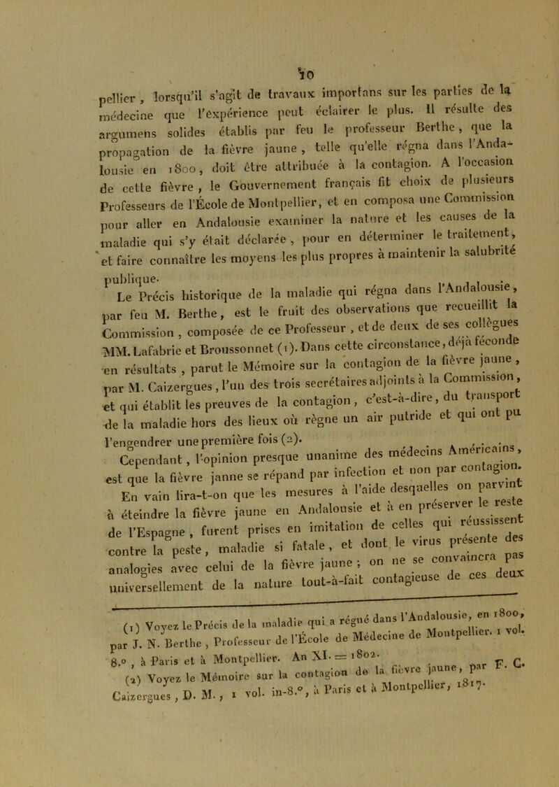 pellier , lorsqu’il s'agit de travaux importons sur les parties de la médecine que l’expérience peut éclairer le plus. 11 résulte des argumens solides établis par feu le professeur Berthe, que la propagation de la fièvre jaune , telle quelle régna dans l'Anda- lousie” en 1800, doit être attribuée à la contagion. A l'occasion de cette fièvre , le Gouvernement français fit choix de plusieurs Professeurs de l'École de Montpellier, et en composa une Commission pour aller en Andalousie examiner la nature et les causes de la maladie qui s’y était déclarée , pour en déterminer le traitement et faire connaître les moyens les pins propres à maintenir la salubrité 1 Le Précis historique de la maladie qui régna dans l'Andalousie, par feu M. Berthe, est le fruit des observations que recueillit la Commission , composée de ce Professeur , et de deux de ses collègues MM. Lafabrie et Broussonnet (.). Dans cette circonstance, de,a fecoi.de •en résultats , parut le Mémoire sur la contagion de la fievre jaune , par M. Caizergues , l’un des trois secrétaires adjoints à la Commission •et qui établit les preuves de la contagion , c'est-a-dire, u -.lanspor de la maladie hors des lieux où règne un air putride e qui 011 p l'engendrer une première fois (2). • Cependant, l’opinion presque unanime des meiecins me ‘ > est que la fièvre jaune se répand par infection et non par cor, agmn En vain lira-t-on que les mesures à l’aide desquelles on arvmt n éteindre la fièvre jaune en Andalousie et a en près r de*! Espagne , fur J prises en imitation de celles qui réussis en contre la peste, maladie si fatale, et dont le virus P^ente des analogies avec celui de la fièvre jaune ; on ne se c i universellement de la nature tout-à-fait contagieuse de ces (0 Vovcz le Précis de b, maladie qui a régné dans l’Andalousie en , 8oo par J. N. Berthe , Professeur de l’École de Médecine de Montpellier. . vol. a o à Paris et à Montpellier. An XJ-= 1802. (Æ Mémoire sur la contagion de la fièvre jaune par F. C. ü I D- M., . vol. in-8*°j I. Varia et à Montpellier, .8.,.