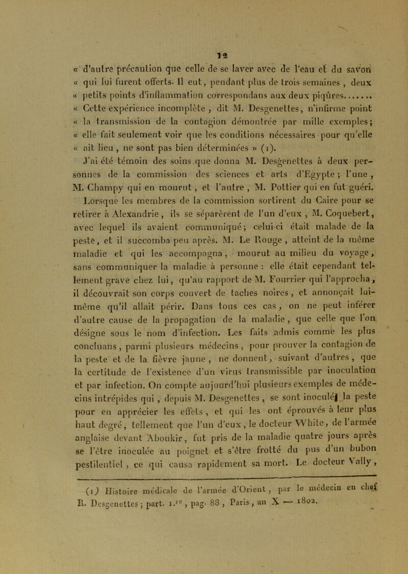 « d’autre précaution que celle de se laver avec de l’eau et du savon « qui lui furent offerts. Il eut, pendant plus de trois semaines , deux « petits points d’inflammation correspondans aux deux piqûres « Cette expérience incomplète , dit M. Desgenettes, n’infirme point « la transmission de la contagion démontrée par mille exemples; « elle fait seulement voir que les conditions nécessaires pour qu’elle « ait lieu , ne sont pas bien déterminées » (i). J’ai été témoin des soins .que donna M. Desgenettes à deux per- sonnes de la commission des sciences et arts d’Égypte ; l’une , M. Champy qui en mourut, et l’autre , M. Potlier qui en fut guéri. Lorsque les membres de la commission sortirent du Caire pour se retirer à Alexandrie, ils se séparèrent de l’un d’eux , M. Coquebert, avec lequel ils avaient communiqué; celui-ci était malade de la peste, et il succomba peu après. M. Le Rouge, atteint de la même maladie et qui les accompagna, mourut au milieu du voyage, sans communiquer la maladie à personne : elle était cependant tel- lement grave chez lui, qu’au rapport de M. Fourrier qui l’approcha, il découvrait son corps couvert de taches noires , et annonçait lui- même qu’il allait périr. Dans tous ces cas, on ne peut inférer d’autre cause de la propagation de la maladie , que celle que 1 on désigne sous le nom d’infection. Les faits admis comme les plus concluans , parmi plusieurs médecins , pour prouver la contagion de la peste et de la fièvre jaune, ne donnent, suivant d autres , que la certitude de l’existence d’un virus transmissible par inoculation et par infection. On compte aujourd’hui plusieurs exemples de méde- cins intrépides qui , depuis M. Desgenettes , se sont inocnléj la peste pour en apprécier les effets , et qui les ont éprouvés à leur plus haut degré, tellement que l’un d’eux, le docteur While, de 1 armée anglaise devant Aboukir, fut pris de la maladie quatre jours apres se l’être inoculée au poignet et s’être frotté du pus d un bubon pestilentiel , ce qui causa rapidement sa mort. Le docteur V ally, (O Histoire médicale de l’armée d’Orient, par le médecin en chef II. Desgenettes; part. x.re, pag. 88 , Paris, an X 1802.