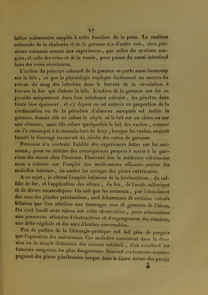 *7 latlon pulmonaire supplée à celte fonction de la peau. La matière colorante de la rhubarbe et de la garance n'a d’autre voie, chez plu- sieurs animaux soumis aux expériences , que celles du système san- guin, et celle des reins et de la vessie , pour passer du canal intestinal hors des voies sécrétoires. L’action du principe colorant de la garance se porte aussi beaucoup sur la bile , ce que la physiologie explique facilement au moyen du retour du sang des intestins dans le torrent de la circulation à travers le foie qui élabore la bile. L’action de la garance sur les os persiste uniquement dans leur substance calcaire , les pénètre dans toute leur épaisseur , et s’y dépose ou est enlevée en proportion de la continuation ou de la privation d’alimens auxquels est mêlée la garance. Jamais elle ne colore le chyle ni le lait sur un chien ou sur une chienne, mais elle colore quelquefois le lait des vaches , comme on l’a remarqué à la manufacture de Jouy , lorsque les vaches avaient brouté le fourrage recouvert du résidu des cuves de garance. Personne n’a contesté futilité des expériences faites sur les ani- maux^ pour en déduire des conséquences propres à servira la gué- rison des maux chez l'homme. Plusieurs fois la médecine vétérinaire nous a éclairés sur l’emploi des médicamens efficaces contre les maladies internes , ou contre les ravages des plaies extérieures. A ce sujet, je citerai l’emploi intérieur de la térébenthine , du sul- fate de fer , et l’application des sétons , du feu , de l’acide sulfurique et de divers escarrotiques. On sait que les animaux , par l’abondance des sucs des plantes printanières, sont débarrassés de certains calculs biliaires que l’on attribue aux fourrages secs et grossiers de l’hiver. On s’est fondé avec raison sur cette observation , pour administrer aux personnes atteintes d'obstructions et d’en gorge me ns des viscères, une diète végétale et des sucs d’herbes convenables. Peu de parties de la Chirurgie-pratique ont fait plus de progrès que 1 opération des anévrismes. Ces maladies consistent dans la divi- sion ou la simple distension des canaux artériels , d’où résultent les tumeurs sanguines les plus dangereuses. Souvent ces tumeurs accom- pagnent des plaies pénétrantes jusque dans le tisssu même des parois