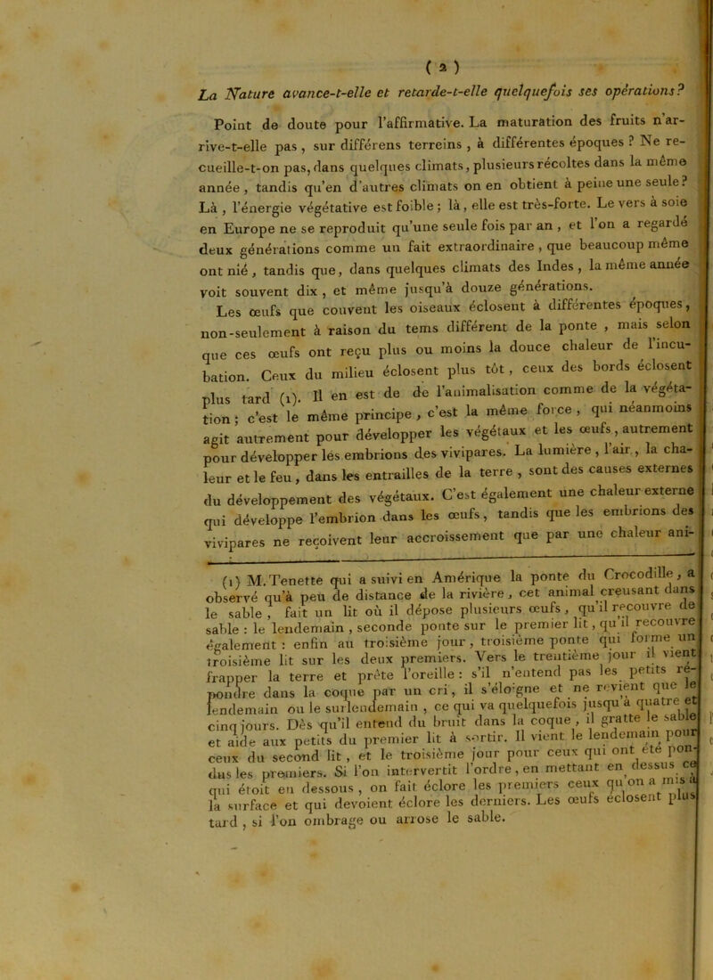 ( a ) La Nature avance-t-elle et retarde-t-elle quelquefois ses opérations? Point de doute pour l’affirmative. La maturation des fruits n’ar- rive-t-elle pas , sur différens terreins , a differentes époques ? ISe re- cueille-t-on pas, dans quelques climats, plusieurs récoltes dans la meme année, tandis qu’en d’autres climats on en obtient à peine une seule ? Là, l’énergie végétative estfoible; là, elle est très-forte. Leveisasoie en Europe ne se reproduit qu’une seule fois par an , et 1 on a regardé deux générations comme un fait extraordinaire , que beaucoup même ont nié, tandis que, dans quelques climats des Indes, la même année voit souvent dix , et même jusqu a douze générations. Les œufs que couvent les oiseaux éclosent à différentes époques, non-seulement à raison du tems différent de la ponte , mais selon que ces œufs ont reçu plus ou moins la douce chaleur de l’incu- bation. Ceux du milieu éclosent plus tôt, ceux des bords éclosent plus tard (i) H en est de de l’animalisation comme de la végéta- tion ; c’est le même principe , c’est la même force , qui néanmoins agit autrement pour développer les végétaux et les œufs, autrement pour développer les embrions des vivipares. La lumière , air, la cha- leur et le feu , dans les entrailles de la terre , sont des causes externes du développement des végétaux. C’est également une chaleur externe qui développe l’embrion dans les œufs, tandis que les embrions des vivipares ne reçoivent leur accroissement que par une chaleur am- (i) M.Tenette qui a suivi en Amérique la ponte du Crocoddle, a observé qu’à peu de distance de la rivière, cet animal creusant dans le sable , fait un lit où il dépose plusieurs œufs, qu il recouvre de sable : le lendemain , seconde ponte sur le premier ht, qu il recouvre également: enfin au troisième jour , troisième ponte qui forme un troisième lit sur les deux premiers. Vers le trentième jour il vient frapper la terre et prête l’oreille : s’il n’entend pas les petits ré- pondre dans la coque par un cri, il s’éloigne et ne revient que le lendemain ou le surlendemain , ce qui va quelquefois jusqu a quatre et cinq jours. Dès qu’il entend du bruit dans la coque , il gratte le sable et aide aux petits du premier lit à sortir. Il vient le lendemain pour ceux du second lit , et le troisième jour pour ceux qui ont ete po dus les premiers. Si l’on intervertit 1 ordre, en mettant en c essus qui éroit en dessous, on fait éclore les premiers ceux (ju°najn« la surface et qui dévoient éclore les derniers. Les œufs eclosent plu tard , si l’on ombrage ou arrose le sable.