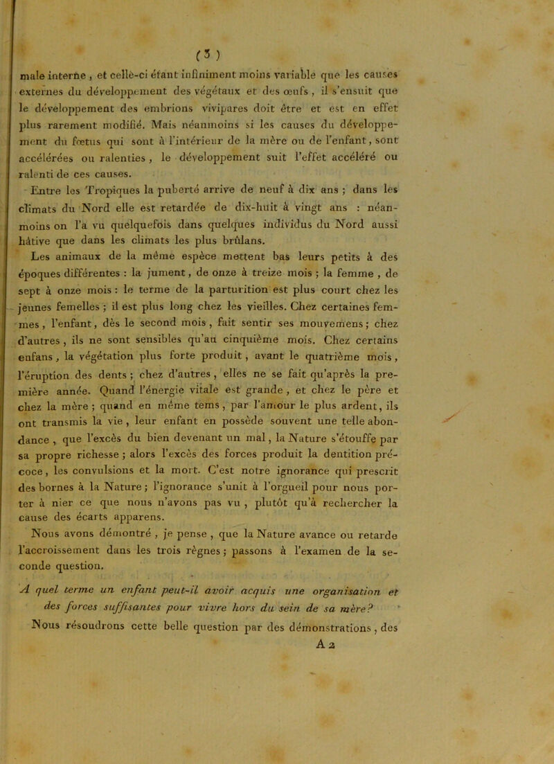 (5 ) male interne , et celle-ci étant infiniment moins variable que les causes externes du développement des végétaux et des œufs , il s’ensuit que le développement des embrions vivipares doit être et est en effet plus rarement modifié. Mais néanmoins si les causes du développe- ment du fœtus qui sont à l’intérieur de la mère ou de l’enfant, sont accélérées ou ralenties , le développement suit l’effet accéléré ou ralenti de ces causes. Entre les Tropiques la puberté arrive de neuf à dix ans ; dans les climats du Nord elle est retardée de dix-huit à vingt ans : néan- moins on l’a vu quelquefois dans quelques individus du Nord aussi hâtive que dans les climats les plus brûlans. Les animaux de la même espèce mettent bas leurs petits à des époques différentes : la jument, de onze à treize mois ; la femme , de sept à onze mois : le terme de la parturition est plus court chez les jeunes femelles ; il est plus long chez les vieilles. Chez certaines fem- mes , l’enfant, dès le second mois, fait sentir ses mouvemens; chez d’autres , ils ne sont sensibles qu’au cinquième mois. Chez certains enfans, la végétation plus forte produit, avant le quatrième mois, l’éruption des dents ; chez d’autres , elles ne se fait qu’après la pre- mière année. Quand l’énergie vitale est grande , et chez le père et chez la mère ; quand en même tems, par l’amour le plus ardent, ils ont transmis la vie , leur enfant en possède souvent une telle abon- dance , que l’excès du bien devenant un mal, la Nature s’étouffe par sa propre richesse ; alors l’excès des forces produit la dentition pré- coce , les convulsions et la mort. C’est notre ignorance qui prescrit des bornes à la Nature ; l’ignorance s’unit à l’orgueil pour nous por- ter à nier ce que nous n’avons pas vu , plutôt qu’à rechercher la cause des écarts apparens. Nous avons démontré , je pense , que la Nature avance ou retarde l’accroissement dans les trois règnes ; passons à l’examen de la se- conde question. A quel terme un enfant peut-il avoir acquis une organisation et des forces suffisantes pour vivre hors du sein de sa mère? Nous résoudrons cette belle question par des démonstrations , des A z