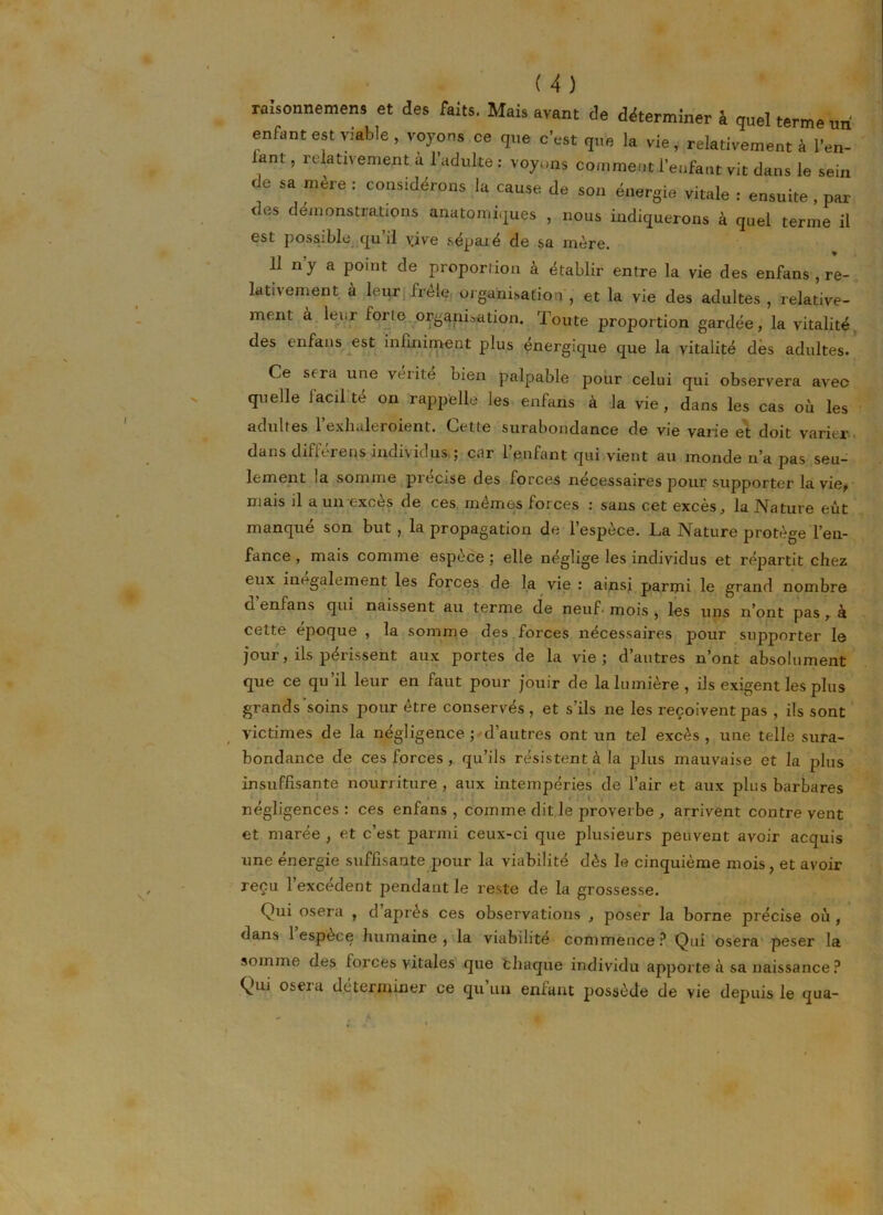 nmonnemens et des faits. Mais avant de déterminer h quel terme un enfant est viable, voyons ce que c'est que la vie, relativement à l'en- anl , relativement u l’adulte: voyons comment l'enfant vit dans le sein de sa mère : considérons la cause de son énergie vitale : ensuite, par des démonstrations anatomiques , nous indiquerons à quel terme il est possible qu’il vive séparé de sa mère. 11 ny a point de proportion à établir entre la vie des enfans , re- lativement à leur; frêle organisation, et la vie des adultes, relative- ment à leur foric organisation. Toute proportion gardée, la vitalité des enfans est infiniment plus énergique que la vitalité dès adultes. Ce sera une vérité bien palpable pour celui qui observera avec quelle lacil te on rappelle les enfans à la vie, dans les cas où les adultes 1 exhaleroient. Cette surabondance de vie vai'ie et doit varier dans différons individus ; car l’enfant qui vient au monde n’a pas seu- lement la somme précisé des forces nécessaires pour supporter la vie, mais il a un excès de ces mêmes forces : sans cet excès, la Nature eût manque son but , la propagation de 1 espèce. La Nature protège l’en- fance , mais comme espèce ; elle néglige les individus et répartit chez eux inégalement les forces de la vie : ainsi parmi le grand nombre cl enfans qui naissent au terme de neuf- mois , les uns n’ont pas , à cette époque , la somme des forces nécessaires pour supporter le jour, ils périssent aux portes de la vie; d’autres n’ont absolument que ce qu’il leur en faut pour jouir de la lumière, ils exigent les plus grands'soins pour être conservés, et s’ils ne les reçoivent pas , ils sont victimes de la négligence ; d’autres ont un tel excès , une telle sura- bondance de ces forces, qu’ils résistent à la plus mauvaise et la nlus insuffisante nourriture , aux intempéries de l’air et aux plus barbares négligences: ces enfans, comme dit le proverbe , arrivent contrevent et marée , et c’est parmi ceux-ci que plusieurs peuvent avoir acquis une énergie suffisante pour la viabilité dès le cinquième mois, et avoir reçu l’excédent pendant le reste de la grossesse. Qui osera , d’après ces observations , poser la borne précise où , dans 1 espèce humaine, la viabilité commence? Qui osera peser la somme des forces vitales que fchaque individu apporte à sa naissance ? Qui oseia déterminer ce qu un enfant possède de vie depuis le qua-