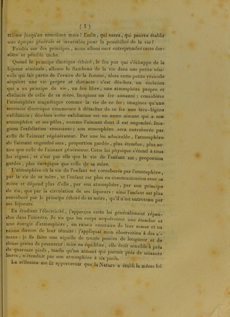 trlème jusqu’au neuvième mois? Enfin, qui osera, qui pourra établir une époque générale et invariable pour la possibilité de la vie ? Fondés sur des principes , nous allons oser entreprendre cette der- nière et pénible tâche. Quand le principe élastique étbéré, le feu pur qui s’échappe de la liqueur séminale , allume le flambeau de la vie dans une petite vési- cule qui fait partie de l’ovaire de la femme , alors cette petite vésicule acquiert une vie propre et distincte : c’est dès-lors un embrion qui a un principe de vie , un feu libre, une atmosphère propre et distincte de celle de sa mère. Imaginez un fer aimanté ; considérez l’atmosphère magnétique comme la vie de ce fer; imaginez qu’une secousse électrique commence à détacher de ce fer une très-légère exfoliation ; dès-lors cette exfoliation est un autre aimant qui a son atmosphère et ses pôles, comme l’aimant dont il est engendré. Ima- ginez l’exfoliation croissante ; son atmosphère sera corroborée par celle de l’aimant régénérateur. Par une loi admirable , l’atmosphère de l’aimant engendré sera, proportion gardée, plus étendue, plus ac- tive que celle de l’aimant générateur. Cette loi physique s’étend à tous les règnes , et c’est par elle que la vie de l’enfant est , proportion gardée , plus énergique que celle de sa mère. L’atmosphère où la vie de l’enfant est corroborée par l’atmosphère par la vie de sa mère , et l’enfant est plus en communication avec sa mère et dépend plus d’elle, par son atmosphère, par son principe de vie, que par la circulation de ses liqueurs : ainsi l’enfant est plus corroboré par le principe éthéré de sa mère , qu’il n’est entretenu par ses liqueurs. En étudiant 1 électricité , j apperçus cette loi généralement répan- due dans 1 univers. Je vis que les corps acquéroient une étendue et une énergie d’atmosphère , en raison contraire de leur masse et en raison directe de leur ténuité : j’appliquai mon observation à des a - mans : je fis faire une aiguille de trente pouces de longueur et de douze grains de pesanteur : mise en équilibre , elle étoit sensible à près F SToarante pieds , tandis qu’un aimant qui portoit près de soixante livres, n etendoit pas son atmosphère à six pieds. La réflexion me lit appcrceyoir que la Nature a établi la même loi