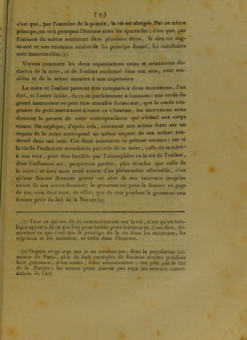 c’est que , par l’exercice de la pensée , la vie est alongée. Par ce même principe,on voit pourquoi l’homme aime les spectacles ; c’est que, par l’unisson du même sentiment dans plusieurs êtres, le sien est aug- menté et son existence renforcée. Le principe donné , les corollaires sont innombrables (1). Voyons comment les deux organisations unies et néanmoins dis- tinctes de la mère, et de l’enfant renfermé dans son sein , sont sen- sibles et de la même manière à une impression. La mère et l’enfant peuvent être comparés à deux instrumens, 1 un fort, et l’autre foible , du reste parfaitement à l’unisson : une corde du grand instrument ne peut être stimulée fortement, que la corde con- génère du petit instrument n’entre en vibration , les instrumens nous donnent la preuve de cette correspondance qui s’étend aux corps vivans. On explique, d’après cela, comment une action forte sur un organe de la mère correspond au même organe de son enfant ren- fermé dans son sein. Ces deux existences se prêtent secours ; car si la vie de l’enfant est corroborée par celle de sa mère , celle de sa mere » à son tour , peut être fortifiée par l’atmosphère ou la vie de 1 enfant, dont l’influence est, proportion gardée, plus étendue que celle de la mère ; et ceci nous rend raison d’un phénomène admirable , c’est qu’une femme devenue grosse est sure de son existence jusqu’au terme de son accouchement; la grossesse est pour la femme un gage de vie; rien de si rare, en effet, que de voir pendant la grossesse une femme périr du fait de la Nature (a). (i) Tout ce qui est dit ici sommairement sur la vie , n’est qu’un très- léger apperçu de ce que l’on peut établir pour éclaircir et, j’ose dire , dé- montrer ce que c’est que le principe de la vie dans les minéraux, les végétaux et les animaux, et enfin dans l’homme. (a) Depuis vingt-sept ans je ne connois pas, dans la population im- mense de Paris , plus de huit exemples de femmes mortes pendant leur grossesse, deux seules , à ma eonnoissance , ont péri parle fait de la Nature ; les autres pour n’avoir pas reçu les secours conve- nables de l’art.