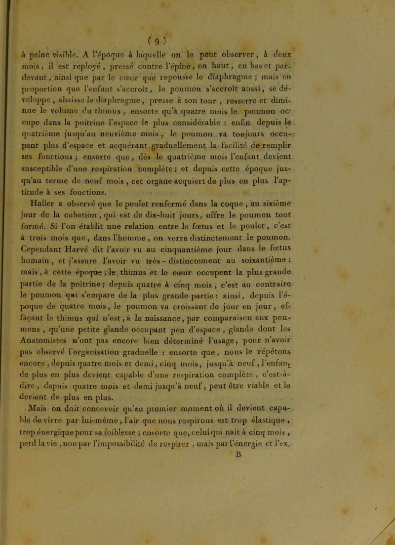 » ' <“ à peine visible. A l’époque à laquelle on le peut observer, à deux mois , il est reployé , pressé contre l’épine , en haut, en bas et par- devant, ainsique par le cœur que repousse le diaphragme; mais en proportion que l’enfant s’accroît, le poumon s’accroît aussi, se dé- veloppe , abaisse le diaphragme , presse à son tour , resserre et dimi- nue le volume du thimus , ensorte qu’à quatre mois le poumon oc- cupe dans la poitrine l’espace le plus considérable : enfin depuis le quatrième jusqu’au neuvième mois , le poumon va toujours occu- pant plus d’espace et acquérant graduellement la facilité de remplir ses fonctions ; ensorte que, dès le quatrième mois l’enfant devient susceptible d’une respiration complète ; et depuis cette époque jus- qu’au terme de neuf mois , cet organe acquiert de plus en plus l’ap- titude à ses fonctions. Haller a observé que le poulet renfermé dans la coque , au sixième jour de la cubation , qui est de dix-huit jours, offre le poumon tout formé. Si l’on établit une relation entre le fœtus et le poulet, c’est à trois mois que, dans l’homme, on verra distinctement le poumon. Cependant Harvé dit l’avoir vu au cinquantième jour dans le fœtus humain , et j’assure l’avoir vu très - distinctement au soixantième ; mais, à cette époque, le thimus et le cœur occupent la plus grande partie de la poitrine; depuis quatre à cinq mois, c’est au contraire le poumon qui s’empare delà plus grande partie : ainsi, depuis l’é- poque de quatre mois, le poumon va croissant de jour en jour, ef- façant le thimus qui n’est, à la naissance, par comparaison aux pou- mons , qu’une petite glande occupant peu d’espace , glande dont les Anatomistes n’ont pas encore bien déterminé l’usage, pour n’ayoir pas observé l’organisation graduelle : ensorte que, nous le répétons encore , depuis quatre mois et demi, cinq mois, jusqu’à neuf , l'enfant de plus en plus devient capable d’une respiration complète , c’est-à- dire , depuis quatre mois et demi jusqu’à neuf, peut être viable et le devient de plus en plus. Mais on doit concevoir qu’au premier moment où il devient capa- ble de vivre par lui-mème , l’air que nous respirons est trop élastique , trop énergique pour safoiblesse ; ensorte que, celui qui nait à cinq mois , perd la vie , non par l’impossibilité de respirer , mais par l’énergie et l’ex. B