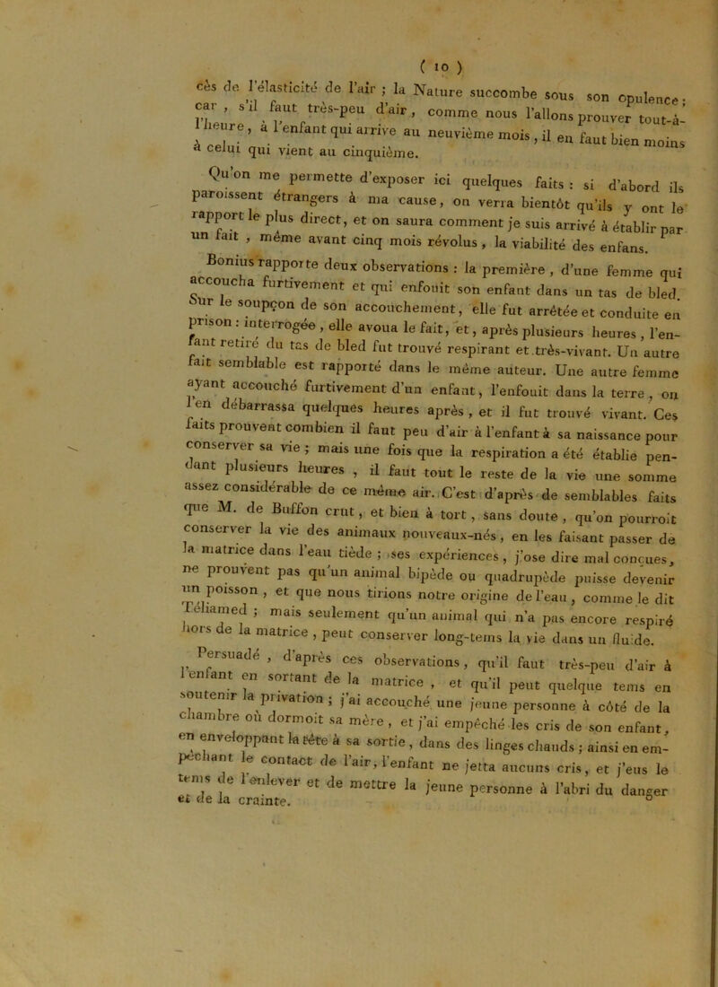 ces de I élasticité de l’air ; la Nature succombe sous son opulence • ?L’re ' r'r^'5611 •I’air’ C°mme n°US I a^ons prouver tout-ài [ Z qU‘ a,nVe 3U neUvKme müis .« faut bien moins à celui qm vient au cinquième. Qu’on me permette d’exposer ici quelques faits : si d’abord ils parussent trangers à ma cause, on verra bientôt qu’ils y ont le iapport le plus direct, et on saura comment je suis arrivé à établir par un tait , meme avant cinq mois révolus, la viabilité des enfans. Bomus rapporte deux observations : la première , d’une femme qui accoucha furtivement et qui enfouit son enfant dans un tas de bled ur e soupçon de son accouchement, elle fut arrêtée et conduite en prison : interrogée , elle avoua le fait, et, après plusieurs heures , Ten- ant retire du tas de bled fut trouvé respirant et.très-vivant. Un autre fait semblable est rapporté dans le même auteur. Une autre femme ayant accouché furtivement d’un enfant, l’enfouit dans la terre, on ien débarrassa quelques heures après , et il fut trouvé vivant. Ces laits prouvent combien il faut peu d’air à l’enfant à sa naissance pour conserver sa vie ; mais une fois que la respiration a été établie pen- dant plusieurs heures , il faut tout le reste de la vie une somme assez considérable de ce même air.. C’est d’après de semblables faits que M. de Buffon crut, et bien à tort, sans doute , qu’on pourroit conserver la vie des animaux nouveaux-nés, en les faisant passer de la matrice dans l’eau tiède ; ,ses expériences, j’ose dire mal conçues, ne prouvent pas qu’un animal bipède ou quadrupède puisse devenir un poisson , et que nous tirions notre origine de l’eau, comme le dit rehamed ; mais seulement qu’un animal qui n’a pas encore respiré Jiors de la matrice , peut conserver long-tems la vie dans un fluide. Persuade , d après ces observations, qu’il faut très-peu d’air à ant en sortant de la matrice , et qu’il peut quelque te ms en a pi ivation, j ai accouché une jeune personne à côté de la ° ‘am '7 °U dormoit sa mè,e > et j’a‘ empêche-les cris de son enfant, en enveloppant la tête à sa sortie , dans des linges clmnds ; ainsi en em- pec tant e contact de l’air, l'enfant ne jetta aucuns cris, et j’eus le ■ ce enever et de mettre la jeune personne à l’abri du danger e» de la crainte. °