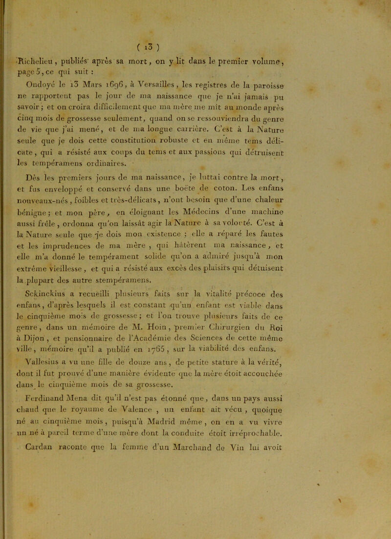 •Richelieu , publiés' après sa mort, on y lit clans le premier volume, page 5, ce qui suit : Ondoyé le i5 Mars 1696, à Versailles, les registres de la paroisse 11e rapportent pas le jour de ma naissance que je n’ai jamais pu savoir ; et on croira difficilement que ma mère me mit au monde après cinq mois de grossesse seulement, quand on se ressouviendra du genre de vie que j’ai mené, et de ma longue carrière. C’est à la Nature seule que je dois cette constitution robuste et en même tems déli- cate , qui a résisté aux coups du tems et aux passions qui détruisent les tempéramens ordinaires. Dès les premiers jours de ma naissance, je luttai contre la mort, et fus enveloppé et conservé dans une boè'te de coton. Les enfans nouveaux-nés , foibles et très-clélicats, n’ont besoin que d’une chaleur bénigne ; et mon père, en éloignant les Médecins d une machine aussi frêle, ordonna qu'on laissât agir la Nature à savolorté. C’est à la Nature seule que -je dois mon existence ; elle a réparé les fautes et les imprudences de ma mère , qui hâtèrent ma naissance, et elle m’a donné le tempérament solide qu’on a admiré jusqu’à mon extrême vieillesse , et qui a résisté aux excès des plaisirs qui détuisent la plujrart des autre stempéramens. Sckinckius a recueilli plusieurs faits sur la vitalité précoce des enfans, d’après lesquels il est constant qu’un enfant est viable dans le cinquième mois de grossesse ; et l’on trouve plusieurs faits de ce genre, dans un mémoire de M. Hoin, premier Chirurgien du Roi à Dijon , et pensionnaire de l’Académie des Sciences de cette même ville, mémoire qu’il a publié en 1 y65 , sur la viabilité des enfans. Vallesius a vu une hile de douze ans , de petite stature à la vérité, dont il fut prouvé d’une manière évidente que la mère étoit accouchée dans le cinquième mois de sa grossesse. Ferdinand Mena dit qu’il n’est pas étonné que, dans un pays aussi chaud que le royaume de Valence , un enfant ait vécu , quoique né au cinquième mois , puisqu’à Madrid même , on en a vu vivre un né à pareil terme d’une mère dont la conduite étoit irréprochable. Cardan raconte que la femme d’un Marchand de Vin lui a voit