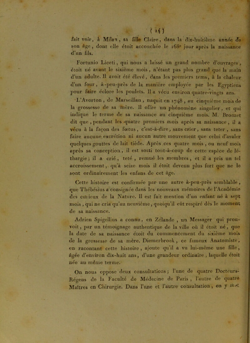 ( M) * «• * - \ 4 , fait voir, à Milan, sa fille Claire, dans la dix-huitième année de son âge , dont elle étoit accouchée le 168e jour après la naissance d’un fils. Fortunio Liceti, qui nous a laissé un grand nombre d’ouvrages , étoit né avant le sixième mois , n’étant pas plus grand que la main d’un adulte. 11 avoit été élevé, dans les premiers tems, à la chaleur d’un four, à-jreu-près de la manière employée par les Egyptiens pour faire éclore les poulets. 11 a vécu environ quatre-vingts ans. L’Avorton , de Marseillan , naquit en 1748 , au cinquième mois de la grossesse de sa mère. 11 offre un phénomène singulier, et qui indique le terme de sa naissance au cinquième mois. M. Bronzet dit que , pendant les quatre premiers mois après sa naissance , il a vécu à la façon des foetus , c’est-à-dire, sans crier, sans teter , sans faire aucune excrétion ni aucun autre mouvement que celui d’avaler quelques gouttes de lait tiède. Après ces quatre mois , ou neuf mois après sa conception , il est sorti tout-à-coup de cette espèce de lé- thargie ; il a crié , teté , remué les membres , et il a pris un tel accroissement, qu’à seize mois il étoit devenu plus fort que ne le sont ordinairement les enfans de cet âge. Cette histoire est confirmée par une autre à-peu-près semblable , que Thébésius a consignée dans les nouveaux mémoires de l’Académie des curieux de la Nature. Il est fait mention d’un enfant né à sept mois , qui ne cria qu’au neuvième, quoiqu’il eût respiré dès le moment de sa naissance. Adrien Spigellius a connu, en Zélande , un Messager qui prou- voit, par un témoignage authentique de la ville où il étoit né, que la date de sa naissance étoit du commencement du sixième mois de la grossesse de sa mère. Diemerbroek , ce fameux Anatomiste, en racontant cette histoire, ajoute qu’il a vu lui-même une fille, Agée d’environ dix-huit ans, d’une grandeur ordinaire , laquelle étoit née au même terme. On nous oppose deux consultations ; l’une de quatre Docteurs- Régens de la Faculté de Médecine de Paris , l’autre de quatre Maîtres en Chirurgie. Dans l’une et l’autre consultation , on y met