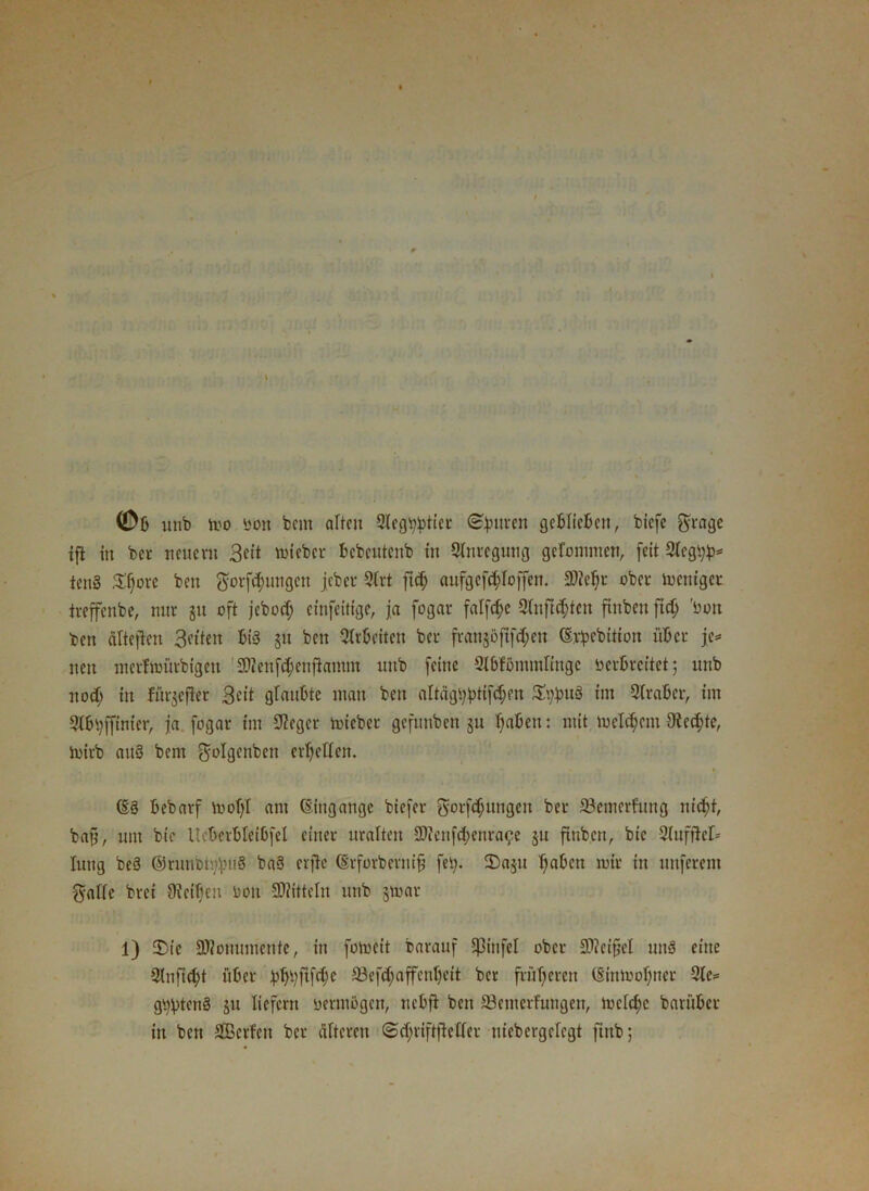 ©6 unb ii'o bon bcm alten Slegtyjrtier (Beuren geblieben, biefe ftrage ifi in bei* neuem 3«it lieber bebeutenb tu Sfnregutig gefommen, feit 2fcgt;b* ten§ Sfjore ben $orf<bungcn jebcu 9trt ft cf; aufgefefdoffen. 2)ief)t ober ioentger treffenbe, nur §u oft jeboef; etnfeittge, ja fogar falfcf;c 2fnfid;tcn ftnbett ftd; ’boit ben cifteften 3etten bi§ gu beit Arbeiten bet- fvan§öfifct;en (Erbebitton über je* nett metfmütbigett SDienfd)cnfiainm unb feine QJtbfbmmltngc oerbrettet; unb nod) in fürgefler 3c'it glaubte man ben altdg\)btifd;m Xypviü int Araber, int Sfbvffinier, ja fogar int Sieger micbet gefitnben jn f)abcn: mit meinem 3fed;te, tuitb attS bent $tf%nben erretten. (E3 bebarf toofff ant (Eingänge biefer gorfdjungen bei* 23emerfung m’c^t, baft, um bte lleberbletbfel einer uralten SWenftbenra^e §u ftttben, bie 2(uftlef= lung beS ©runbmfniS ba3 erfte (Erforbernifj fei;. 2)a$u tjaben mit itt unferent $affe bret fKeifieu Don Mitteln unb jmar 1) 35te 9)Zonumetitc, in fomcit barauf Eßinfel ober 9)iei§el JtuS eine 2(nftd)t über bbbflf$c 23cfd;affcnf)ett ber früheren (Stnmof)ner 2fc= gt)!ptcnS ju liefern vermögen, nebft ben 23emcrfuugett, mcfd;c baruber in bett SBcrfcu ber älteren @d;viftfeffer uicbergefegt ftrtb;