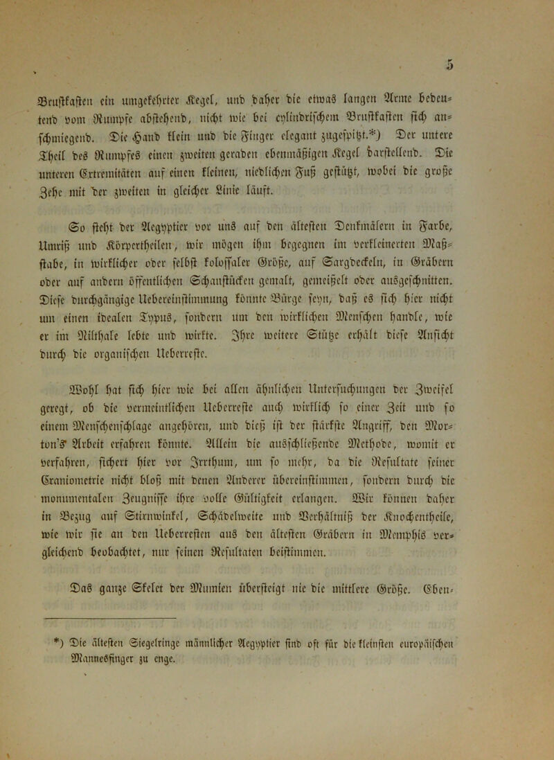 V SSruftfafieit ein umgefchrter Kegel, unb bafjer bic ettoaS fangen 9tcme bebeu* tenb üont Rumpfe a&jMjeitb, liiert lute bei cplmbriföem SBruftfajtcn ftd; an* fd;tnicgcnb. ©te £anb Hein unb bic ginget elegant jugefpigt *J ©et untere ^geil beg Diumpfeg einen jmeiten gerabett ebenmäßigen Kegel barfiellenb. ©ie unteten «Extremitäten auf einen ffeinen, titeblichen guß geflaut, mobet bic große 3etje mit 'bet jmeiten in gleicher Sint'e läuft. So fleht- bet Slegbptier uot unS auf ben ältefteu ©cnfinäfern in garbe, Umriß unb Körperteilen, mit mögen if)m begegnen im bcrfletnerten IDlaß* flabe, in mirflic^et ober felbjl foloffaler ©töße, auf ©argberfeln, in ©räbern ober auf anbern öffentlichen ©chanftncfen gemalt, gemeißelt ober auögefchnitten. ©iefe bittcbgängige Ueberelnjltmmung fönntc Sürge feptt, baß e§ ftd) ßier nicht um einen tbcalen ©ppug, fonbetn um ben iuirf[td>en 2)tenfchen öanble, tole et im 9liltl)ale lebte unb tuirfte. 3hre weitere ©tilge erhält biefe 2lnftd>t burd; bic organtfehen Ueberreflc. S©ohl hat ftd; hier luic bei alten ähnlichen Unterfücf)ungen bet 3metfel geregt, ob bte bermetntlichen Ueberrefle auch mttfltch fo einet 3dt unb fo einem 2)Jenfd)enfchlagc angchöteit, unb bieß tfl bet ftärfjte Singtiff, ben *B2or* ton’s? Slrbett erfahren fönnte. 2Uletn bte augfthlicßenbe SÄcthobe, womit er verfahren, ftchett fße,: bot Srrthum, um fo mehr, ba bie Oiefuftate feinet ©raniometrie nicht bloß mit benett Slnberet übeteinftimmen, fonbetn burd; bic monumentalen 3engniffc ihre oofle ©ültigfcit erlangen. SBit fönnen baf;er in Söejug auf ©ttrntolnfel, ©chäbelroette unb SScrhäftniß bet Knochcnthcifc, tote mit ftc an ben Ueberrcften au3 ben älteftcn ©täbetn in üDiemphiö üer* gleicöenb beobachtet, nur feinen Otefultaten beijlimntcn. ©a6 ganje ©feiet bet Ü)?tmrien iiberfteigt nie bie mittfere ©röfjc. (Sben^ *) ©ie ältefien ©tegelringe männlicher 2legt;ptier ftnb oft für bie fleinften europäifcheu 2Hanne0fmgcr 511 enge.