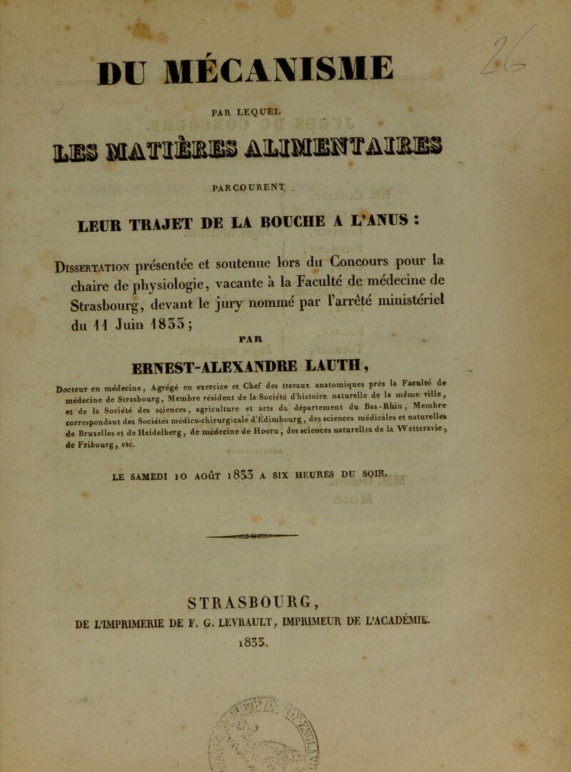 DU MECANISME PAR LEQUEL %m sxiAfi&œ ammieot&wm PARCOURENT LEUR TRAJET DE LA BOUCHE A L’ANUS : Dissertation présentée et soutenue lors du Concours pour la chaire de physiologie, vacante a la Faculté de medecine de Strasbourg, devant le jury nommé par l’arrêté ministeriel du 11 Juin 1833 ; PAR ERNEST-ALEXANDRE LAUTH, Docteur en médecine, Agrégé en exercice et Chef des travaux anatomiques près la Faculté de médecine de Strasbourg, Membre résident de la Société d’bistoire naturelle de la meme ville, et de la Société des sciences, agriculture et arts du département du Bas-Rhin, Membre correspondant des Sociétés médico-chirurgicale d’Edimbourg, des sciences médicales et naturelles de Bruxelles et de Heidelberg, de médecine de Hoorn, des sciences naturelles de la Wetteravie , de Fribourg, etc. LE SAMEDI ÎO AOÛT l8S3 A SIX HEURES DU SOIR- à . I * '* J % J STRASBOURG, DE L’IMPRIMERIE DE F. G. LE VR AU LT, IMPRIMEUR DE L’ACADÉMIE* i833.