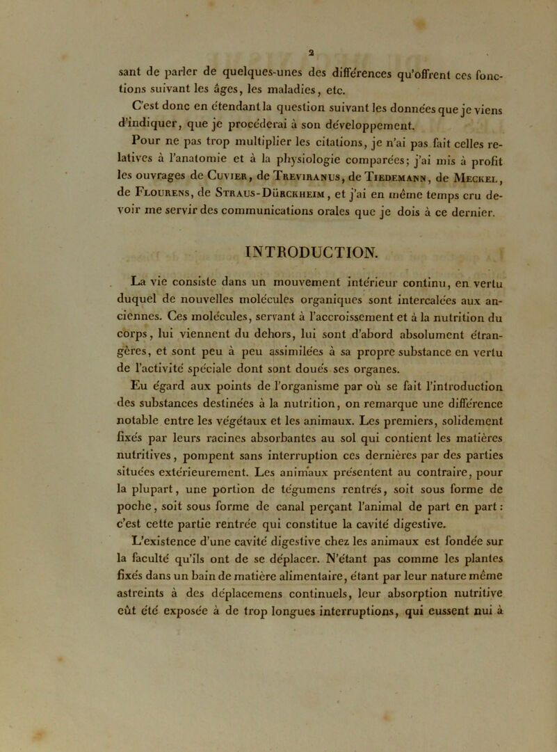 sant de parler de quelques-unes des différences qu’offrent ces fonc- tions suivant les âges, les maladies, etc. C'est donc en étendant la question suivant les données que je viens d’indiquer, que je procéderai à son développement. Pour ne pas trop multiplier les citations, je n’ai pas fait celles re- latives à l’anatomie et à la physiologie comparées; j’ai mis à profit les ouvrages de Cuvier, de Treviranus, de Tiedemann, de Meckel, de Flourens, de Straus-Dürckheim , et j’ai en meme temps cru de- voir me servir des communications orales que je dois à ce dernier. INTRODUCTION. La vie consiste dans un mouvement intérieur continu, en vertu duquel de nouvelles molécules organiques sont intercalées aux an- ciennes. Ces molécules, servant à l’accroissement et à la nutrition du corps, lui viennent du dehors, lui sont d’abord absolument étran- gères, et sont peu à peu assimilées à sa propre substance en vertu de l’activité spéciale dont sont doués ses organes. Eu égard aux points de l’organisme par où se fait l’introduction des substances destinées à la nutrition, on remarque une différence notable entre les végétaux et les animaux. Les premiers, solidement fixés par leurs racines absorbantes au sol qui contient les matières nutritives, pompent sans interruption ces dernières par des parties situées extérieurement. Les animaux présentent au contraire, pour la plupart, une portion de tc'gumens rentrés, soit sous forme de poche, soit sous forme de canal perçant l’animal de part en part : c’est cette partie rentrée qui constitue la cavité digestive. L’existence d’une cavité digestive chez les animaux est fondée sur la faculté qu’ils ont de se déplacer. N’étant pas comme les plantes fixés dans un bain de matière alimentaire, étant par leur nature même astreints à des déplacemens continuels, leur absorption nutritive eût été exposée à de trop longues interruptions, qui eussent nui à