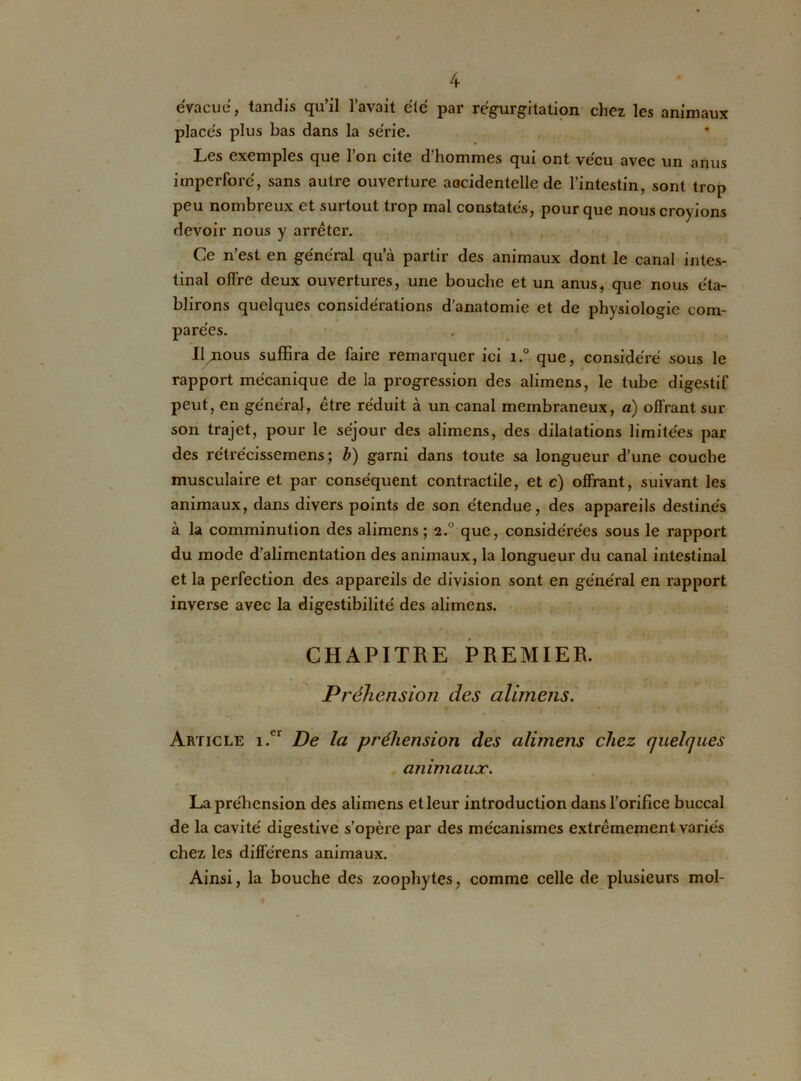 évacue, tandis qu’il l’avait été par régurgitation chez les animaux placés plus bas dans la série. Les exemples que l’on cite d’hommes qui ont vécu avec un anus imperforé, sans autre ouverture accidentelle de l’intestin, sont trop peu nombreux et surtout trop mal constatés, pour que nous croyions devoir nous y arrêter. Ce n’est en générai qu’à partir des animaux dont le canal intes- tinal offre deux ouvertures, une bouche et un anus, que nous éta- blirons quelques considérations d’anatomie et de physiologie com- parées. Il^ous suffira de faire remarquer ici i.° que, considéré sous le rapport mécanique de la progression des alimens, le tube digestif peut, en général, être réduit à un canal membraneux, a) offrant sur son trajet, pour le séjour des alimens, des dilatations limitées par des rétrécissemens; b) garni dans toute sa longueur d’une couche musculaire et par conséquent contractile, et c) offrant, suivant les animaux, dans divers points de son étendue, des appareils destinés à la comminution des alimens; 2.0 que, considérées sous le rapport du mode d’alimentation des animaux, la longueur du canal intestinal et la perfection des appareils de division sont en général en rapport inverse avec la digestibilité des alimens. CHAPITRE PREMIER. Préhension des alimens. Article i.er De la préhension des alimens chez quelques animaux. La préhension des alimens et leur introduction dans l’orifice buccal de la cavité digestive s’opère par des mécanismes extrêmement variés chez les différens animaux. Ainsi, la bouche des zoophytes, comme celle de plusieurs mol-