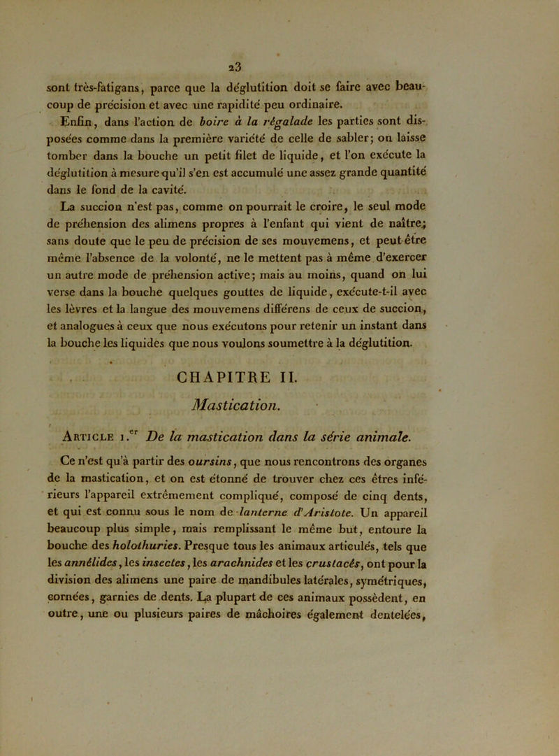 sont très-fatigans, parce que la déglutition doit se faire avec beau- coup de précision et avec une rapidité peu ordinaire. Enfin, dans l’action de boire à la régalade les parties sont dis- posées comme dans la première variété de celle de sabler; on laisse tomber dans la bouche un petit filet de liquide, et l’on exécute la déglutition à mesure qu’il s’en est accumulé une assez grande quantité dans le fond de la cavité. La succion n’est pas, comme on pourrait le croire, le seul mode de préhension des alimens propres à l’enfant qui vient de naître.; sans doute que le peu de précision de ses mouvemens, et peut être même l’absence de la volonté, ne le mettent pas à même d’exercer un autre mode de préhension active; mais au moins, quand on lui verse dans la bouche quelques gouttes de liquide, exécute-t-il avec les lèvres et la langue des mouvemens différens de ceux de succion, et analogues à ceux que nous exécutons pour retenir un instant dans la bouche les liquides que nous voulons soumettre à la déglutition. * • , CHAPITRE II. Mastication. / Article i.er De la mastication dans la série animale. Ce n’est qu’à partir des oursins, que nous rencontrons des organes de la mastication, et on est étonné de trouver chez ces êtres infé- rieurs l’appareil extrêmement compliqué, composé de cinq dents, et qui est connu sous le nom de lanterne d’Aristote. Un appareil beaucoup plus simple, mais remplissant le même but, entoure la bouche des holothuries. Presque tous les animaux articulés, tels que les annêlides, les insectes, les arachnides et les crustacés, ont pour la division des alimens une paire de mandibules latérales, symétriques, cornées, garnies de dents. La plupart de ces animaux possèdent, en outre, une ou plusieurs paires de mâchoires également dentelées,