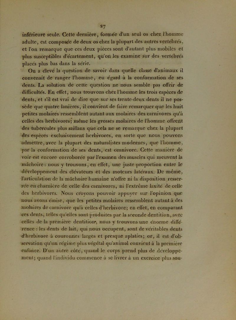 a7 inférieure seule. Cette dernière, formée d’un seul os chez l’homme adulte, est composée de deux os chez la plupart des autres vertébrés, et l’on remarque que ces deux pièces sont d’autant plus mobiles et plus susceptibles d’écartement, qu’on les examine sur des vertébrés placés plus bas dans la série. On a élevé la question de savoir dans quelle classe d’animaux il convenait de ranger l’homme, eu égard à la conformation de ses dents. La solution de cette question ne nous semble pas offrir de difficultés. En effet, nous trouvons chez l’homme les trois espèces de dents, et s’il est vrai de dire que sur ses trente-deux dents il ne pos- sède que quatre lanières, il convient de faire remarquer que les huit petites molaires ressemblent autant aux molaires des carnivores qu’à celles des herbivores; même les grosses molaires de l’homme offrent des tubercules plus saillans que cela ne se remarque chez la plupart des espèces exclusivement herbivores, en sorte que nous pouvons admettre, avec la plupart des naturalistes modernes, q\ie l'homme, par la conformation de ses dents,-est omnivore. Cette manière de voir est encore corroborée par l’examen des muscles qui meuvent la mâchoire: nous y trouvons, en effet, une juste proportion entre le développement des élévateurs et des moteurs latéraux. De même, l’articulation de la mâchoire humaine n’offre ni la disposition resser- rée en charnière de celle des carnivores, ni l’extrême laxité de celle des herbivores. Nous croyons pouvoir appuyer sur l’opinion que nous avons émise, que les petites molaires ressemblent autant à des molaires de carnivore qu’à celles d’herbivore; en effet, en comparant ces dents, telles qu’elles sont produites par la seconde dentition, avec celles de la première dentition', nous y trouvons une énorme diffé- rence : les dents de lait, qui nous occupent, sont de véritables dents d’herbivore à couronnes larges et presque aplaties; or, il est d’ob- servation qu’un régime plus végétal qu’animal convient à la première enfance. D'un autre côté, quand le corps prend plus de développe- ment; quand l’individu commence à se livrer à un exercice plus sou-