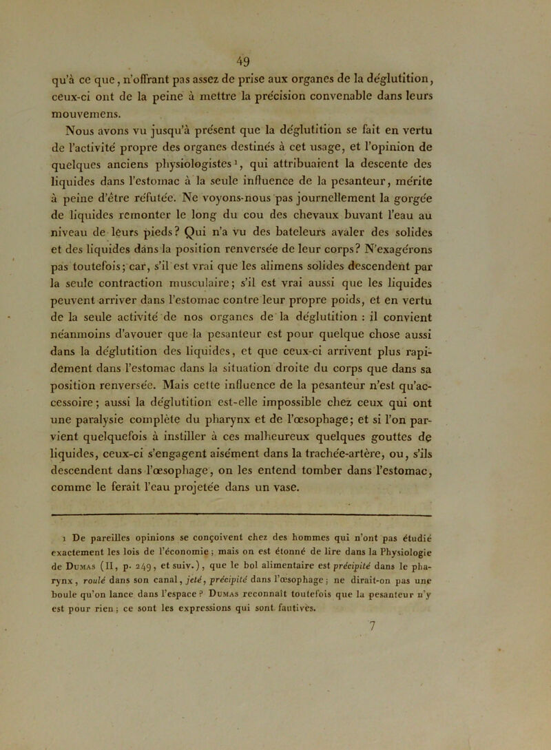 qu’à ce que, n’oflïant pas assez de prise aux organes de la déglutition, ceux-ci ont de la peine à mettre la pre'cision convenable dans leurs mouveinens. Nous avons vu jusqu’à présent que la déglutition se fait en vertu de l’activité' propre des organes destinés à cet usage, et l’opinion de quelques anciens physiologistes1, qui attribuaient la descente des liquides dans l’estomac à la seule influence de la pesanteur, mérite à peine d’être réfutée. Ne voyons-nous pas journellement la gorgée de liquides remonter le long du cou des chevaux buvant l’eau au niveau de leurs pieds? Qui n’a vu des bateleurs avaler des solides et des liquides dans la position renversée de leur corps? N’exagérons pas toutefois; car, s’il est vrai que les alimens solides descendent par la seule contraction musculaire; s’il est vrai aussi que les liquides peuvent arriver dans l’estomac contre leur propre poids, et en vertu de la seule activité de nos organes de la déglutition : il convient néanmoins d’avouer que la pesanteur est pour quelque chose aussi dans la déglutition des liquides, et que ceux-ci arrivent plus rapi- dement dans l’estomac dans la situation droite du corps que dans sa position renversée. Mais cette influence de la pesanteur n’est qu’ac- cessoire ; aussi la déglutition est-elle impossible chez ceux qui ont une paralysie complète du pharynx et de l’œsophage; et si l’on par- vient quelquefois à instiller à ces malheureux quelques gouttes dç liquides, ceux-ci s’engagent aisément dans la trachée-artère, ou, s’ils descendent dans l’œsophage, on les entend tomber dans l’estomac, comme le ferait l’eau projetée dans un vase. i De pareilles opinions se conçoivent chez des hommes qui n’ont pas étudié exactement les lois de l’économie ; mais on est étonné de lire dans la Physiologie de Dumas (II, p- 249, etsuiv. ), que le bol alimentaire est précipité dans le pha- rynx, roulé dans son canal, jeté, précipité dans l’œsophage ; ne dirait-on pas une boule qu’on lance dans l’espace? Dumas reconnaît toutefois que la pesanteur n’y est pour rien ; ce sont les expressions qui sont, fautives. 7