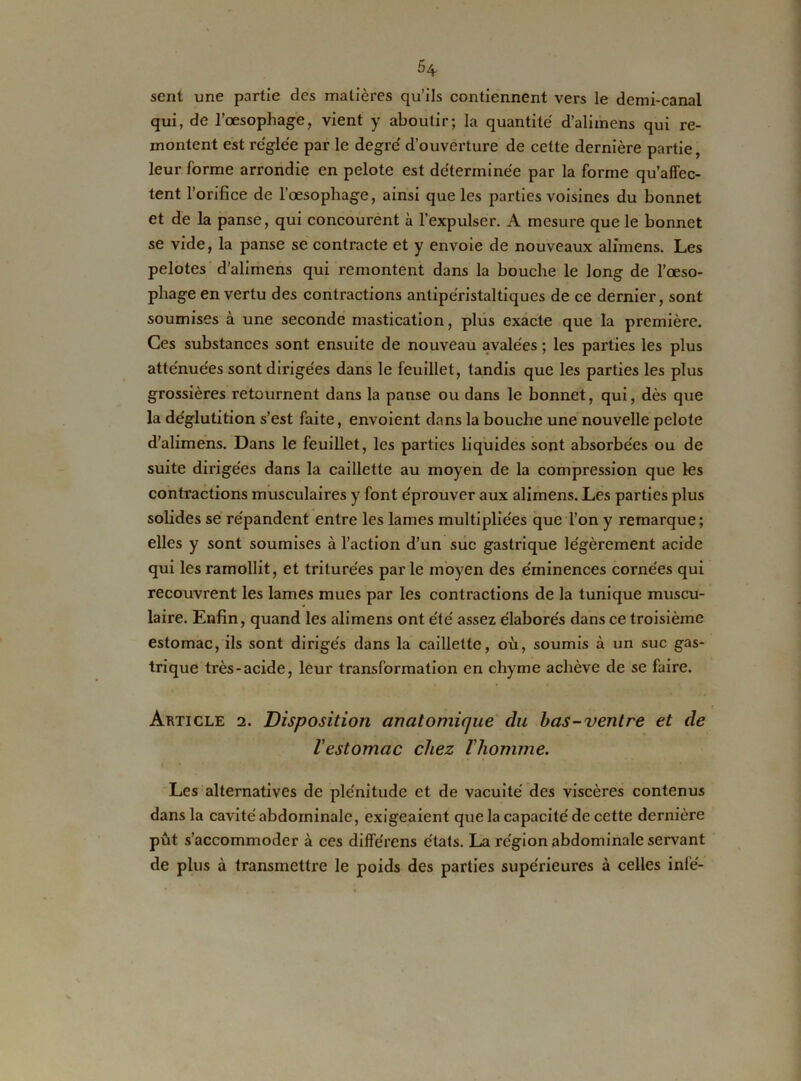 sent une partie des matières qu’ils contiennent vers le demi-canal qui, de l’œsophage, vient y aboutir; la quantité d’alimens qui re- montent est réglée par le degré d’ouverture de cette dernière partie, leur forme arrondie en pelote est déterminée par la forme qu’affec- tent l’orifice de l’œsophage, ainsi que les parties voisines du bonnet et de la panse, qui concourent à l’expulser. A mesure que le bonnet se vide, la panse se contracte et y envoie de nouveaux alfmens. Les pelotes d’alirnens qui remontent dans la bouche le long de l’œso- phage en vertu des contractions antipéristaltiques de ce dernier, sont soumises à une seconde mastication, plus exacte que la première. Ces substances sont ensuite de nouveau avalées ; les parties les plus atténuées sont dirigées dans le feuillet, tandis que les parties les plus grossières retournent dans la panse ou dans le bonnet, qui, dès que la déglutition s’est faite, envoient dans la bouche une nouvelle pelote d’alimens. Dans le feuillet, les parties liquides sont absorbées ou de suite dirigées dans la caillette au moyen de la compression que les contractions musculaires y font éprouver aux alimens. Les parties plus solides se répandent entre les lames multipliées que l’on y remarque; elles y sont soumises à l’action d’un suc gastrique légèrement acide qui les ramollit, et triturées par le moyen des éminences cornées qui recouvrent les lames mues par les contractions de la tunique muscu- laire. Enfin, quand les alimens ont été assez élaborés dans ce troisième estomac, ils sont dirigés dans la caillette, où, soumis à un suc gas- trique très-acide, leur transformation en chyme achève de se faire. Article 2. Disposition anatomique du bas-ventre et de l’estomac chez l'homme. 1 * *» Les alternatives de plénitude et de vacuité des viscères contenus dans la cavité abdominale, exigeaient que la capacité de cette dernière pût s’accommoder à ces différons états. La région abdominale servant de plus à transmettre le poids des parties supérieures à celles infé-
