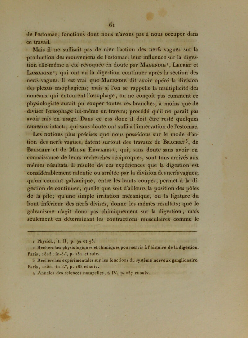 de l’estomac, fonctions dont nous n’avons pas à nous occuper dans ce travail. Mais il ne suffisait pas de nier l’action des nerfs vagues sur la production des mouvemens de l’estomac; leur influence sur la diges- tion elle-même a été révoquée en doute par Magendie1, Leuret et Lassaigne2, qui ont vu la digestion continuer après la section des nerfs vagues. Il est vrai que Magendie dit avoir opéré la division des plexus œsophagiens; mais si l’on se rappelle la multiplicité des rameaux qui entourent l’œsophage, on ne conçoit pas comment ce physiologiste aurait pu couper toutes ces branches, à moins que de diviser l’œsophage lui-même en travers; procédé qu’il ne paraît pas avoir mis en usage. Dans ce cas donc il doit être resté quelques rameaux intacts, qui sans doute ont suffi à l’innervation de l'estomac. Les notions plus précises que nous possédons sur le mode d’ac- tion des nerfs vagues, datent surtout des travaux de Brachet3 4, de Breschet et de Milne Edwards4, qui, sans doute sans avoir eu connaissance de leurs recherches réciproques, sont tous arrivés aux mêmes résultats. Il résulte de ces expériences que la digestion est considérablement ralentie ou arrêtée par la division des nerfs vagues; qu’un courant galvanique, entre les bouts coupés, permet à la di- gestion de continuer, quelle que soit d’ailleurs la position des pôles de la pile; qu’une simple irritation mécanique, ou la ligature du bout inférieur des nerfs divisés, donne les mêmes résultats; que le galvanisme n’agit donc pas chimiquement sur la digestion, mais seulement en déterminant les contractions musculaires comme le 1 Physiol., t. II, p. t)4 et 2 Recherches physiologiques et chimiques pour servir à l’histoire de la digestion. Paris, 18^5 ; in-8.°, p. 131 et suiv. 3 Recherches expérimentales sur les fonctions du système nerveux ganglionaire. Paris, i83o, in-8.°, p. 188 et suiv. 4 Annales des sciences naturelles, t. IV, p. 257 et suiv.