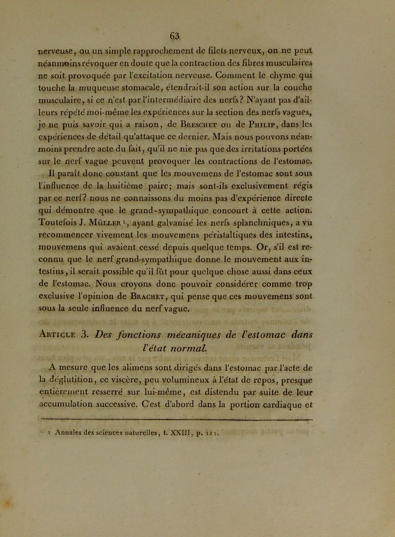 nerveuse, ou un simple rapprochement de filets nerveux, on ne peut neanmoins révoquer en doute que la contraction des fibres musculaires ne soit provoquée par l’excitation nerveuse. Comment le chyme qui touche la muqueuse stomacale, e'tendrait-il son action sur la couche musculaire, si ce n’est par l’intermédiaire des nerfs? N’ayant pas d’ail- leurs répété moi-mëme les expériences sur la section des nerfs vagues, je ne puis savoir qui a raison, de Breschet ou de Philip, dans les expériences de détail qu’attaque ce dernier. Mais nous pouvons néan- moins prendre acte du fait, qu’il ne nie pas que des irritations portées sur le nerf vague peuvent provoquer les contractions de l’estomac. Il paraît donc constant que les mouvcinens de l’estomac sont sous l’influence de la. huitième paire; mais sont-ils exclusivement régis par ce nerf? nous ne connaissons du moins pas d’expérience directe qui démontre que le grand-sympatliique concourt à cette action. Toutefois J. Muller1, ayant galvanisé les nerfs splanchniques, a vu recommencer vivement les mouveinens péristaltiques des intestins, rnouvemens qui avaient cessé depuis quelque temps. Or, s’il est re- connu que le nerf grand-sympathique donne le mouvement aux in- testins , il serait possible qu’il fût pour quelque chose aussi dans ceux de l’estomac. Nous croyons donc pouvoir considérer comme trop exclusive l’opinion de Brachet, qui pense que ces rnouvemens sont sous la seule influence du nerf vague. Article 3. Des forictions mécaniques de l'estomac dans l'état normal. A mesure que les alimens sont dirigés dans l’estomac par l’acte de la déglutition, ce viscère, peu volumineux à l’état de repos, presque entièrement resserré sur lui-même, est distendu par suite de leur accumulation successive. C’est d’abord dans la portion cardiaque et