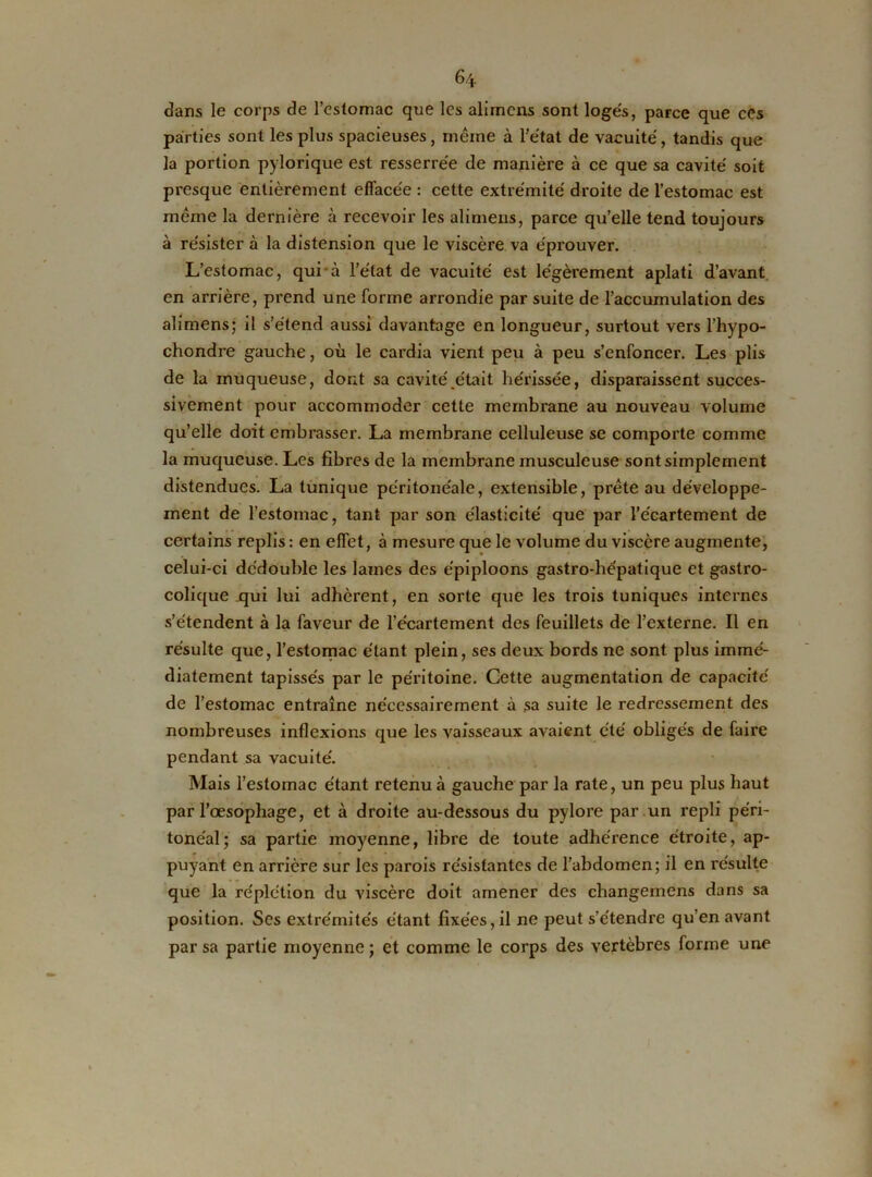 dans le corps de l’estomac que les alirnens sont logés, parce que ces parties sont les plus spacieuses, meme à l’état de vacuité, tandis que la portion pylorique est resserrée de manière à ce que sa cavité soit presque entièrement effacée : cette extrémité droite de l’estomac est même la dernière à recevoir les alirnens, parce qu’elle tend toujours à résister à la distension que le viscère va éprouver. L’estomac, qui à l’état de vacuité est légèrement aplati d’avant en arrière, prend une forme arrondie par suite de l’accumulation des alirnens; il s’étend aussi davantage en longueur, surtout vers l’hypo- chondre gauche, où le cardia vient peu à peu s’enfoncer. Les plis de la muqueuse, dont sa cavité,était hérissée, disparaissent succes- sivement pour accommoder cette membrane au nouveau volume qu’elle doit embrasser. La membrane celluleuse se comporte comme la muqueuse. Les fibres de la membrane musculeuse sont simplement distendues. La tunique péritonéale, extensible, prête au développe- ment de l’estomac, tant par son élasticité que par l’écartement de certains replis: en effet, à mesure que le volume du viscère augmente, celui-ci dédouble les lames des épiploons gastro-hépatique et gastro- colique .qui lui adhèrent, en sorte que les trois tuniques internes s’étendent à la faveur de l’écartement des feuillets de l’externe. Il en résulte que, l’estomac étant plein, ses deux bords ne sont plus immé- diatement tapissés par le péritoine. Gette augmentation de capacité de l’estomac entraîne nécessairement à sa suite le redressement des nombreuses inflexions que les vaisseaux avaient été obligés de faire pendant sa vacuité. Mais l’estomac étant retenu à gauche par la rate, un peu plus haut par l’oesophage, et à droite au-dessous du pylore par un repli péri- tonéal; sa partie moyenne, libre de toute adhérence étroite, ap- puyant en arrière sur les parois résistantes de l’abdomen; il en résulte que la re'plétion du viscère doit amener des changemens dans sa position. Ses extrémités étant fixées, il ne peut s’étendre qu en avant par sa partie moyenne ; et comme le corps des vertèbres forme une