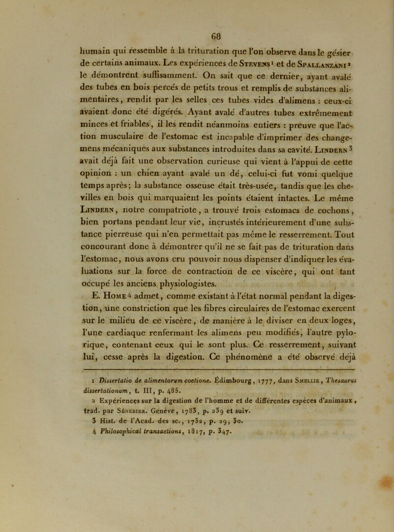 humain qui ressemble à la trituration que l’on observe dans le gésier de certains animaux. Les expériences de Stevens1 2 et de Spallanzani* le démontrent suffisamment. On sait que ce dernier, ayant avalé des tubes en bois percés de petits trous et remplis de substances ali- mentaires , rendit par les selles ces tubes vides d’alimens : ceux-ci avaient donc été digérés. Ayant avalé d’autres tubes extrêmement minces et friables, il les rendit néanmoins entiers : preuve que l’ac- tion musculaire de l’estomac est incapable d’imprimer des change- mens mécaniques aux substances introduites dans sa cavité. Lindern 3 4 avait déjà fait une observation curieuse qui vient à l’appui de cette opinion : un chien ayant avalé un dé, celui-ci fut vomi quelque temps après; la substance osseuse était très-usée, tandis que les che- villes en bois qui marquaient les points étaient intactes. Le même Lindern, notre compatriote, a trouvé trois estomacs de cochons, bien portans pendant leur vie, incrustés intérieurement d’une subs- tance pierreuse qui n’en permettait pas même le resserrement. Tout concourant donc à démontrer qu’il ne se fait pas de trituration dans l’estomac, nous avons cru pouvoir nous dispenser d’indiquer les éva- luations sur la force de contraction de ce viscère, qui ont tant occupé les anciens physiologistes. E. Home 4 admet, comme existant à l’état normal pendant la diges- tion, une constriction que les fibres circulaires de l’estomac exercent sur le milieu de ce viscère, de manière à le diviser en deux loges, l’une cardiaque renfermant les aliinens peu modifiés, l’autre pylo- rique, contenant ceux qui le sont plus. Ce resserrement, suivant lui, cesse après la digestion. Ce phénomène a été observé déjà x Dissertatio de alimentorum coctionc. Édimbourg, 1777, dans Smelue , Thésaurus dissertalionum, t. III, p. 485. 2 Expériences sur la digestion de l’homme et de différentes espèces d’animaux , trad. par Sénebier. Genève, 1783, p. 239 et suir. 3 Hist. de l’Acad. des sc., 1732, p. 29, 3o. 4 Philosophical transactions, 1817, p. 347.